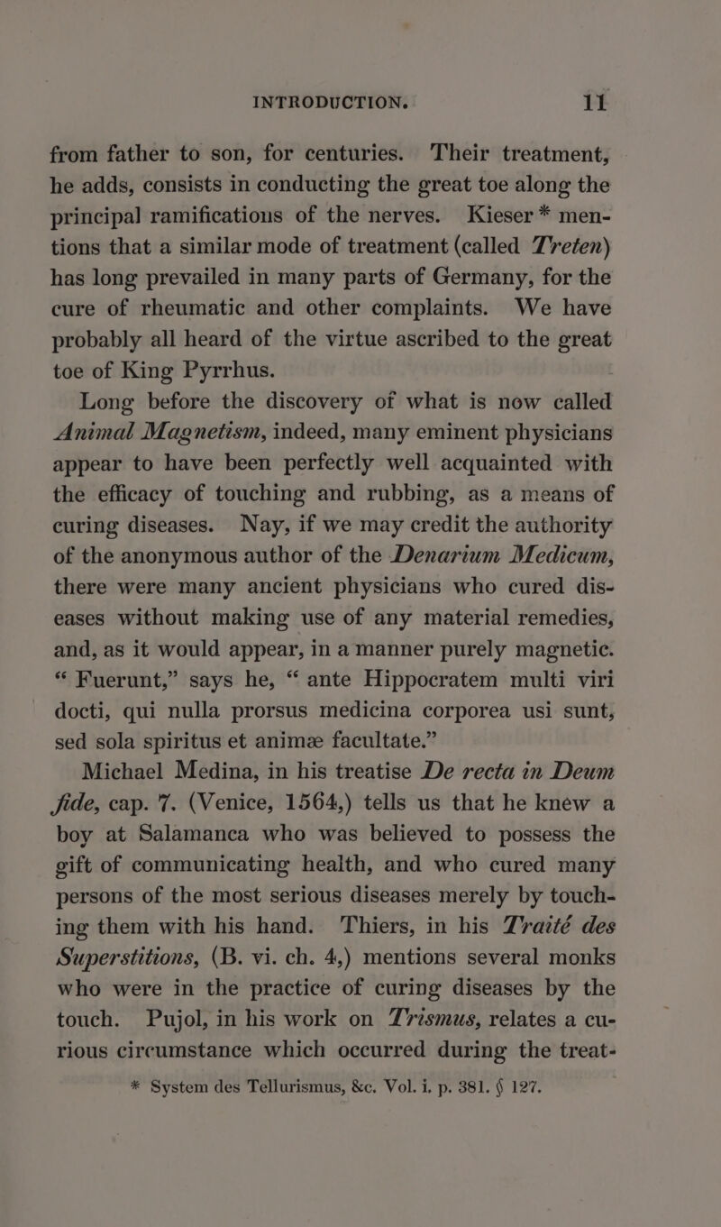 from father to son, for centuries. Their treatment, he adds, consists in conducting the great toe along the principal ramifications of the nerves. Kieser * men- tions that a similar mode of treatment (called TYeten) has long prevailed in many parts of Germany, for the cure of rheumatic and other complaints. We have probably all heard of the virtue ascribed to the ro toe of King Pyrrhus. Long before the discovery of what is now called Animal Magnetism, indeed, many eminent physicians appear to have been perfectly well acquainted with the efficacy of touching and rubbing, as a means of curing diseases. Nay, if we may credit the authority of the anonymous author of the Denarium Medicum, there were many ancient physicians who cured dis- eases without making use of any material remedies, and, as it would appear, in a manner purely magnetic. “ Fuerunt,” says he, “ ante Hippocratem multi viri docti, qui nulla prorsus medicina corporea usi sunt, sed sola spiritus et animæ facultate.” Michael Medina, in his treatise De recta in Deum Jide, cap. 7. (Venice, 1564,) tells us that he knew a boy at Salamanca who was believed to possess the gift of communicating health, and who cured many persons of the most serious diseases merely by touch- ing them with his hand. Thiers, in his Traité des Superstitions, (B. vi. ch. 4,) mentions several monks who were in the practice of curing diseases by the touch. Pujol, in his work on Trismus, relates a cu- rious circumstance which occurred during the treat- * System des Tellurismus, &amp;c. Vol. i. p. 381. § 127.