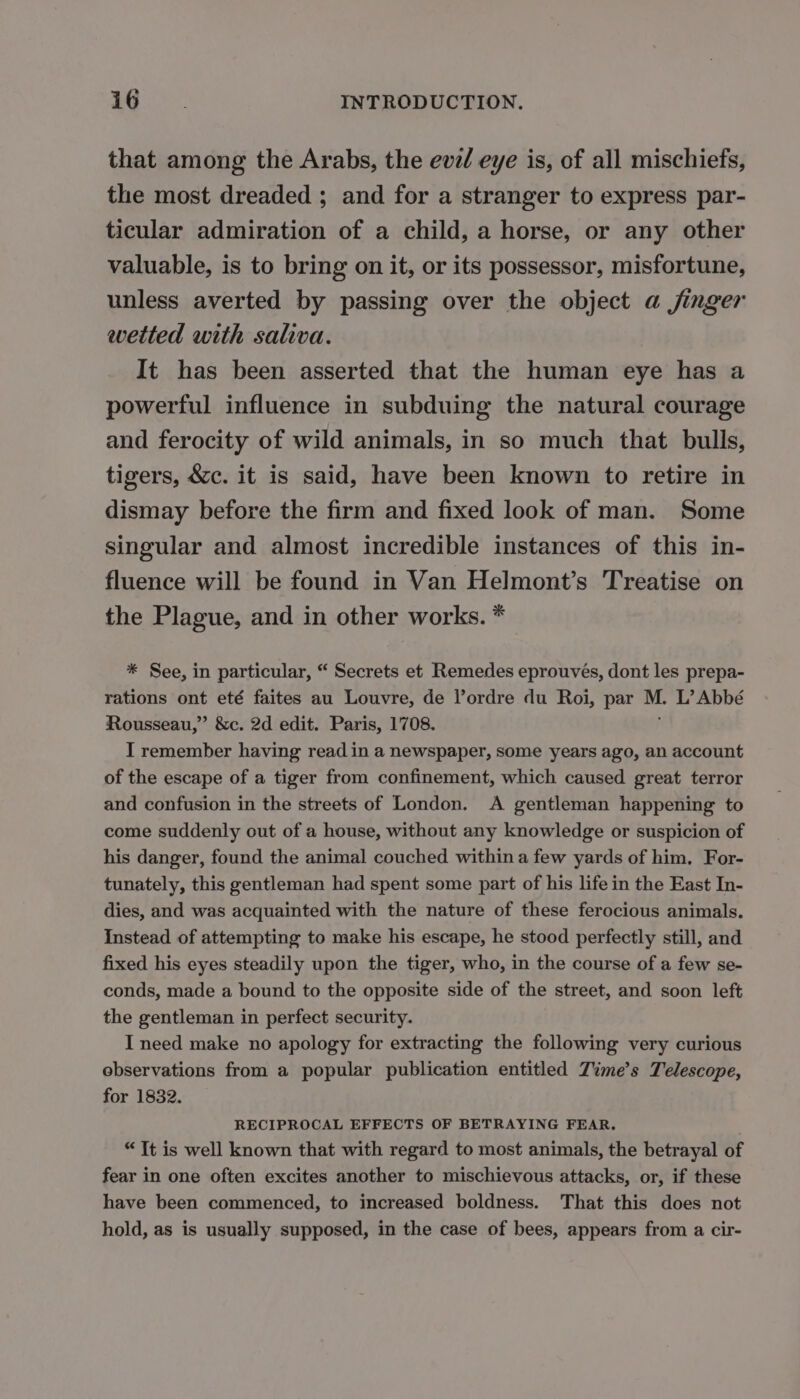 that among the Arabs, the evel eye is, of all mischiefs, the most dreaded ; and for a stranger to express par- ticular admiration of a child, a horse, or any other valuable, is to bring on it, or its possessor, misfortune, unless averted by passing over the object a jinger wetted with saliva. It has been asserted that the human eye has a powerful influence in subduing the natural courage and ferocity of wild animals, in so much that bulls, tigers, &amp;c. it is said, have been known to retire in dismay before the firm and fixed look of man. Some singular and almost incredible instances of this in- fluence will be found in Van Helmont’s Treatise on the Plague, and in other works. * * See, in particular, “ Secrets et Remedes eprouvés, dont les prepa- rations ont eté faites au Louvre, de l’ordre du Roi, par ME L’Abbé Rousseau,” &amp;c. 2d edit. Paris, 1708. I remember having read in a newspaper, some years ago, an account of the escape of a tiger from confinement, which caused great terror and confusion in the streets of London. A gentleman happening to come suddenly out of a house, without any knowledge or suspicion of his danger, found the animal couched within a few yards of him, For- tunately, this gentleman had spent some part of his life in the East In- dies, and was acquainted with the nature of these ferocious animals. Instead of attempting to make his escape, he stood perfectly still, and fixed his eyes steadily upon the tiger, who, in the course of a few se- conds, made a bound to the opposite side of the street, and soon left the gentleman in perfect security. I need make no apology for extracting the following very curious observations from a popular publication entitled Time’s Telescope, for 1832. RECIPROCAL EFFECTS OF BETRAYING FEAR. | “Tt is well known that with regard to most animals, the betrayal of fear in one often excites another to mischievous attacks, or, if these have been commenced, to increased boldness. That this does not hold, as is usually supposed, in the case of bees, appears from a cir-