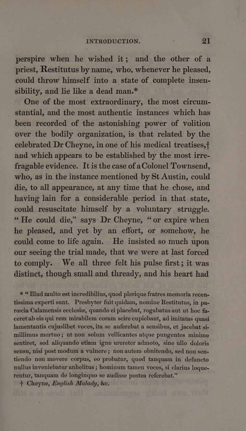 perspire when he wished it; and the other of a priest, Restitutus by name, who, whenever he pleased, could throw himself into a state of complete insen- sibility, and lie like a dead man.* | One of the most extraordinary, the most circum- stantial, and the most authentic instances which has been recorded of the astonishing power of volition over the bodily organization, is that related by the celebrated Dr Cheyne, in one of his medical treatises,f and which appears to be established by the most irre- fragable evidence. It is the case of a Colonel Townsend, who, as in the instance mentioned by St Austin, could die, to all appearance, at any time that he chose, and having lain for a considerable period in that state, could resuscitate himself by a voluntary struggle. ‘“ He could die,” says Dr Cheyne, “or expire when he pleased, and yet by an effort, or somehow, he could come to life again. He insisted so much upon our seeing the trial made, that we were at last forced to comply. We all three felt his pulse first ; it was distinct, though small and thready, and his heart had * “ Tilud multo est incredibilius, quod plerique fratres memoria recen- tissima experti sunt. Presbyter fuit quidam, nomine Restitutus, in pa- reecia Calamensis ecclesiæ, quando ei placebat, rogabatus aut ut hoc fa- ceret ab eis qui rem mirabilem coram scire cupiebant, ad imitatas quasi lamentantis cujuslibet voces, ita se auferebat a sensibus, et jacebat si- millimus mortuo; ut non solum vellicantes atque pungentes minime sentiret, sed aliquando etiam igne urereter admoto, sine ullo doloris sensu, nisi post modum a vulnere ; non autem obnitendo, sed non sen- tiendo non movere corpus, eo probatur, quod tanquam in defuncto nullus inveniebatur anhelitus ; hominum tamen voces, si clarius loque- rentur, tanquam de longinquo se audisse postea referebat.”’ + Cheyne, English Malady, &amp;c.