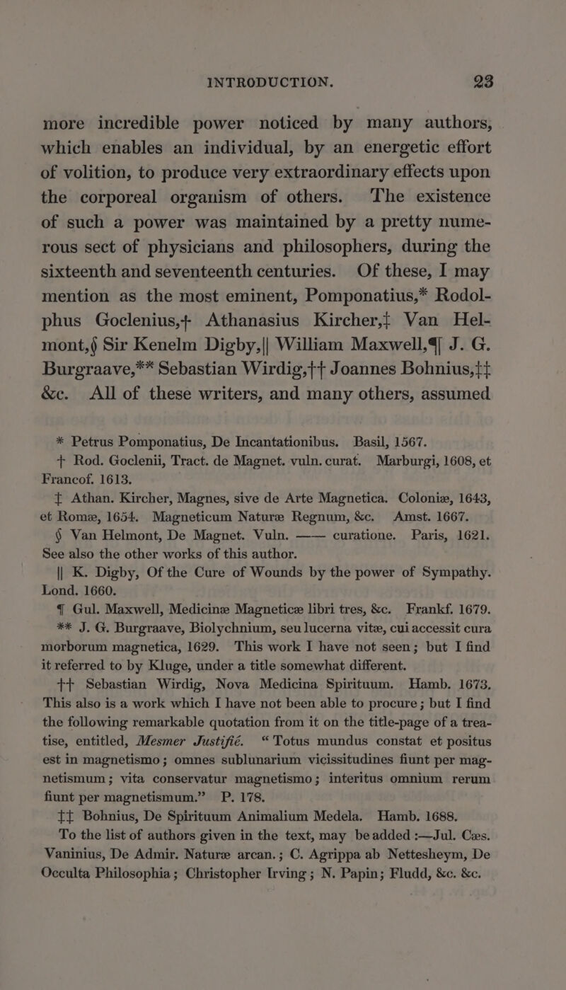 more incredible power noticed by many authors, which enables an individual, by an energetic effort of volition, to produce very extraordinary effects upon the corporeal organism of others. The existence of such a power was maintained by a pretty nume- rous sect of physicians and philosophers, during the sixteenth and seventeenth centuries. Of these, I may mention as the most eminent, Pomponatius,* Rodol- phus Goclenius,+ Athanasius Kircher,f Van Hel- mont,( Sir Kenelm Digby,|| William Maxwell, J. G. Burgraave,** Sebastian Wirdig,ff Joannes Bohnius,f} &amp;c. All of these writers, and many others, assumed * Petrus Pomponatius, De Incantationibus. Basil, 1567. + Rod. Goclenii, Tract. de Magnet. vuln. curat. Marburgi, 1608, et Francof. 1613. { Athan. Kircher, Magnes, sive de Arte Magnetica. Colonie, 1643, et Rome, 1654. Magneticum Nature Regnum, &amp;c. Amst. 1667. § Van Helmont, De Magnet. Vuln. —— curatione. Paris, 1621. See also the other works of this author. || K. Digby, Of the Cure of Wounds by the power of Sympathy. Lond. 1660. T Gul. Maxwell, Medicine Magnetice libri tres, &amp;c. Frankf. 1679. ** J. G. Burgraave, Biolychnium, seu lucerna vite, cui accessit cura morborum magnetica, 1629. This work I have not seen; but I find it referred to by Kluge, under a title somewhat different. tt Sebastian Wirdig, Nova Medicina Spirituum. Hamb. 1673. This also is a work which I have not been able to procure ; but I find the following remarkable quotation from it on the title-page of a trea- tise, entitled, Mesmer Justifié. “'Totus mundus constat et positus est in magnetismo; omnes sublunarium vicissitudines fiunt per mag- netismum ; vita conservatur magnetismo; interitus omnium rerum fiunt per magnetismum.” P. 178. TT Bohnius, De Spirituum Animalium Medela. Hamb. 1688. To the list of authors given in the text, may be added :—Jul. Ces. Vaninius, De Admir. Nature arcan.; C. Agrippa ab Nettesheym, De Occulta Philosophia; Christopher Irving; N. Papin; Fludd, &amp;c. &amp;c.