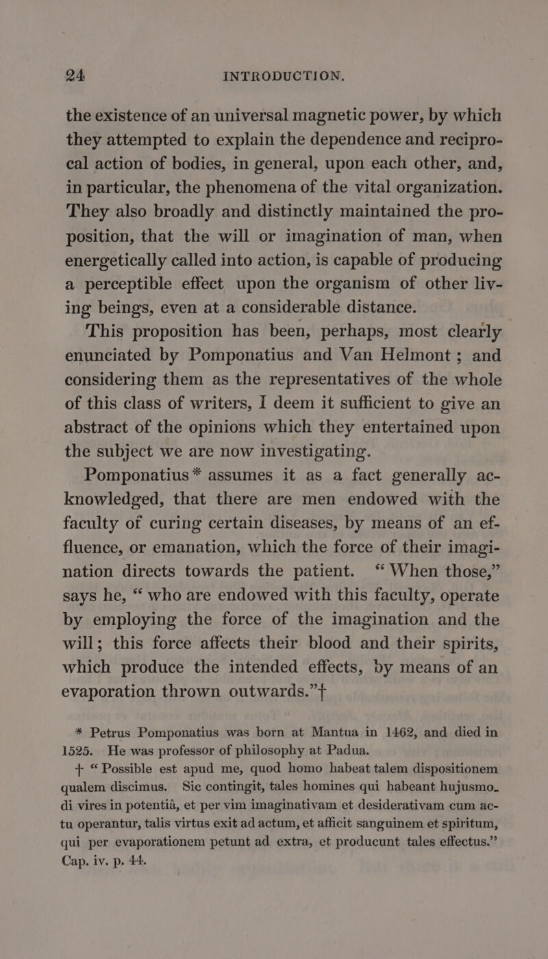 the existence of an universal magnetic power, by which they attempted to explain the dependence and recipro- cal action of bodies, in general, upon each other, and, in particular, the phenomena of the vital organization. They also broadly and distinctly maintained the pro- position, that the will or imagination of man, when energetically called into action, is capable of producing a perceptible effect upon the organism of other liv- ing beings, even at a considerable distance. This proposition has been, perhaps, most clearly enunciated by Pomponatius and Van Helmont ; and considering them as the representatives of the whole of this class of writers, I deem it sufficient to give an abstract of the opinions which they entertained upon the subject we are now investigating. Pomponatius* assumes it as a fact generally ac- knowledged, that there are men endowed with the faculty of curing certain diseases, by means of an ef- fluence, or emanation, which the force of their imagi- nation directs towards the patient. ‘ When those,” says he, “ who are endowed with this faculty, operate by employing the force of the imagination and the will; this force affects their blood and their spirits, which produce the intended effects, by means of an evaporation thrown outwards.” * Petrus Pomponatius was born at Mantua in 1462, and died in 1525. He was professor of philosophy at Padua. + “Possible est apud me, quod homo habeat talem dispositionem qualem discimus. Sic contingit, tales homines qui habeant hujusmo- di vires in potentia, et per vim imaginativam et desiderativam cum ac- tu operantur, talis virtus exit ad actum, et afficit sanguinem et spiritum, qui per evaporationem petunt ad extra, et producunt tales effectus.” Cap. iv. p. 44.