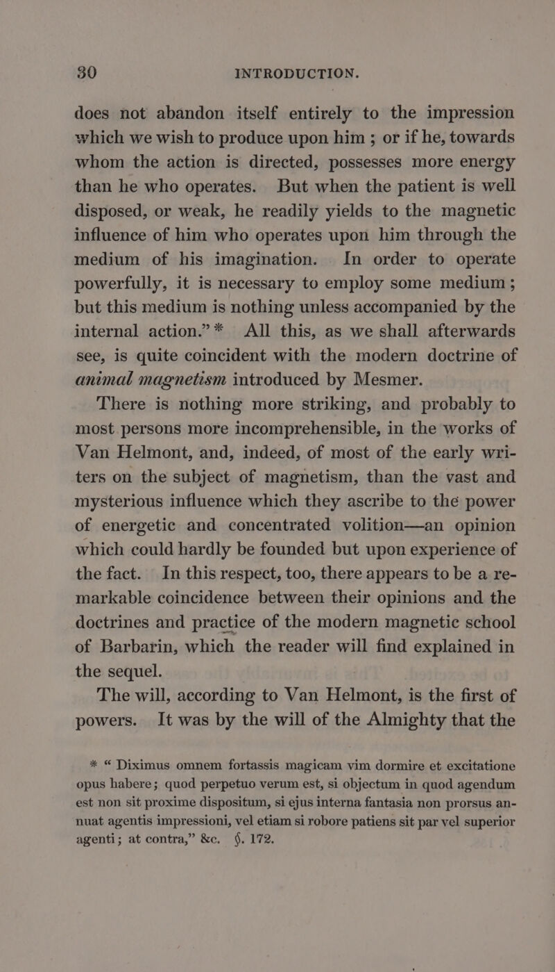 does not abandon itself entirely to the impression which we wish to produce upon him ; or if he, towards whom the action is directed, possesses more energy than he who operates. But when the patient is well disposed, or weak, he readily yields to the magnetic influence of him who operates upon him through the medium of his imagination. In order to operate powerfully, it is necessary to employ some medium ; but this medium is nothing unless accompanied by the internal action.” * All this, as we shall afterwards see, is quite coincident with the modern doctrine of animal magnetism introduced by Mesmer. There is nothing more striking, and probably to most persons more incomprehensible, in the works of Van Helmont, and, indeed, of most of the early wri- ters on the subject of magnetism, than the vast and mysterious influence which they ascribe to the power of energetic and concentrated volition—an opinion which could hardly be founded but upon experience of the fact. In this respect, too, there appears to be a re- markable coincidence between their opinions and the doctrines and practice of the modern magnetic school of Barbarin, which the reader will find explained in the sequel. The will, according to Van Helmont, is the first of powers. It was by the will of the Almighty that the * “ Diximus omnem fortassis magicam vim dormire et excitatione opus habere; quod perpetuo verum est, si objectum in quod agendum est non sit proxime dispositum, si ejus interna fantasia non prorsus an- nuat agentis impressioni, vel etiam si robore patiens sit par vel superior agenti; at contra,” &amp;c. §. 172.