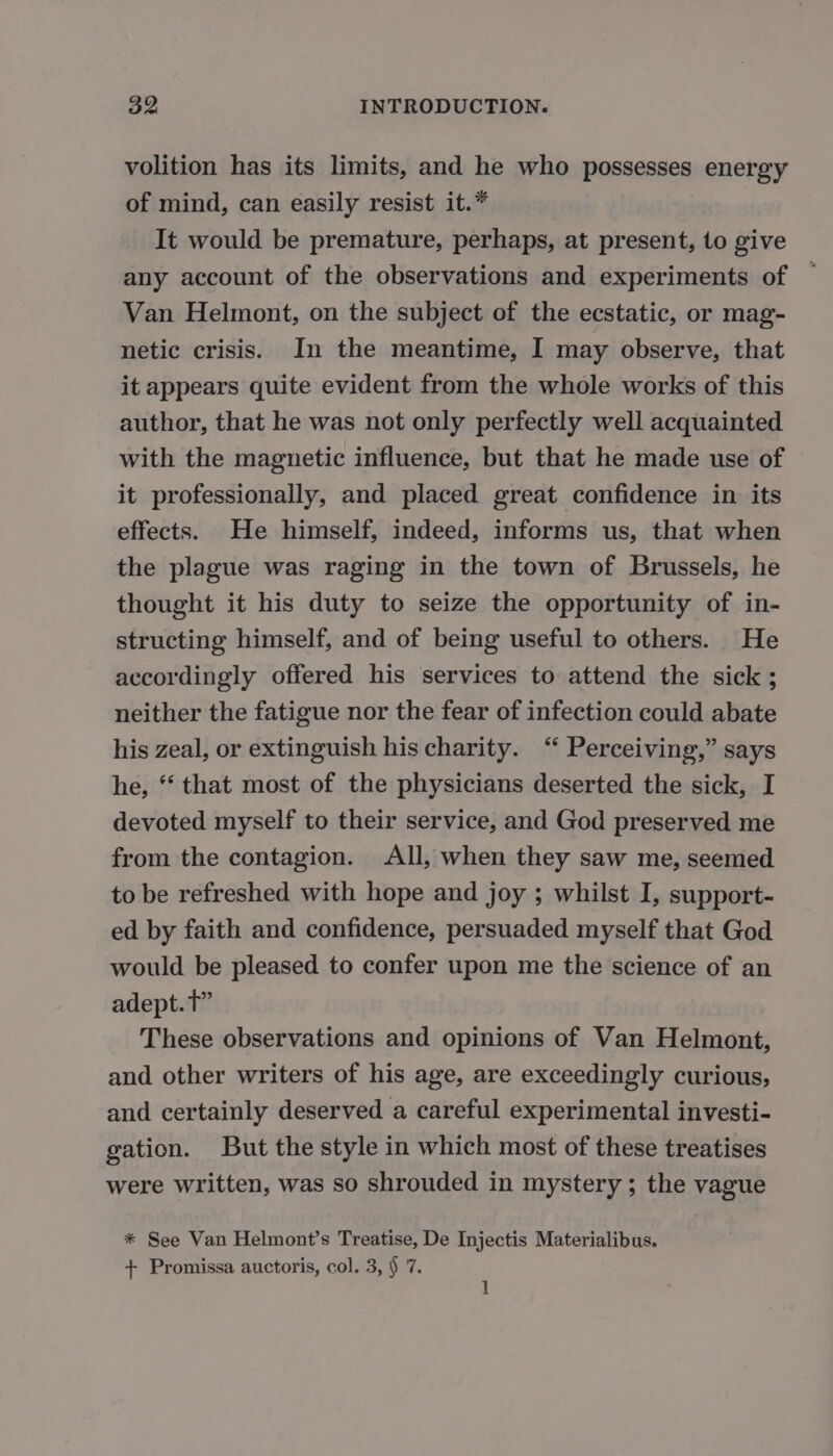 volition has its limits, and he who possesses energy of mind, can easily resist it.* It would be premature, perhaps, at present, to give any account of the observations and experiments of ~ Van Helmont, on the subject of the ecstatic, or mag- netic crisis. In the meantime, I may observe, that it appears quite evident from the whole works of this author, that he was not only perfectly well acquainted with the magnetic influence, but that he made use of it professionally, and placed great confidence in its effects. He himself, indeed, informs us, that when the plague was raging in the town of Brussels, he thought it his duty to seize the opportunity of in- structing himself, and of being useful to others. He accordingly offered his services to attend the sick ; neither the fatigue nor the fear of infection could abate his zeal, or extinguish his charity. “ Perceiving,” says he, “ that most of the physicians deserted the sick, I devoted myself to their service, and God preserved me from the contagion. All, when they saw me, seemed to be refreshed with hope and joy ; whilst I, support- ed by faith and confidence, persuaded myself that God would be pleased to confer upon me the science of an adept. tT” These observations and opinions of Van Helmont, and other writers of his age, are exceedingly curious, and certainly deserved a careful experimental investi- gation. But the style in which most of these treatises were written, was so shrouded in mystery; the vague * See Van Helmont’s Treatise, De Injectis Materialibus. + Promissa auctoris, col. 3, § 7. ]