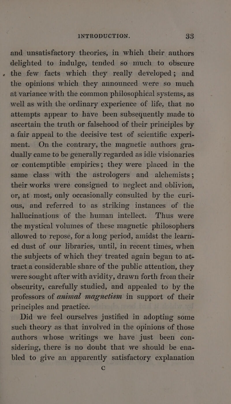 and unsatisfactory theories, in which their authors delighted to indulge, tended so much to obscure the few facts which they really developed; and the opinions which they announced were so much at variance with the common philosophical systems, as well as with the ordinary experience of life, that no attempts appear to have been subsequently made to ascertain the truth or falsehood of their principles by a fair appeal to the decisive test of scientific experi- ment. On the contrary, the magnetic authors gra- dually came to be generally regarded as idle visionaries or contemptible empirics; they were placed in the same class with the astrologers and alchemists; their works were consigned to neglect and oblivion, or, at most, only occasionally consulted by the curi- ous, and referred to as striking instances of the hallucinations of the human intellect. Thus were the mystical volumes of these magnetic philosophers allowed to repose, for a long period, amidst the learn- ed dust of our libraries, until, in recent times, when the subjects of which they treated again began to at- tract a considerable share of the public attention, they were sought after with avidity, drawn forth from their obscurity, carefully studied, and appealed to by the professors of animal magnetism in support of their principles and practice. | Did we feel ourselves justified in adopting some such theory as that involved in the opinions of those authors whose writings we have just been con- sidering, there is no doubt that we should be ena- bled to give an apparently satisfactory explanation G