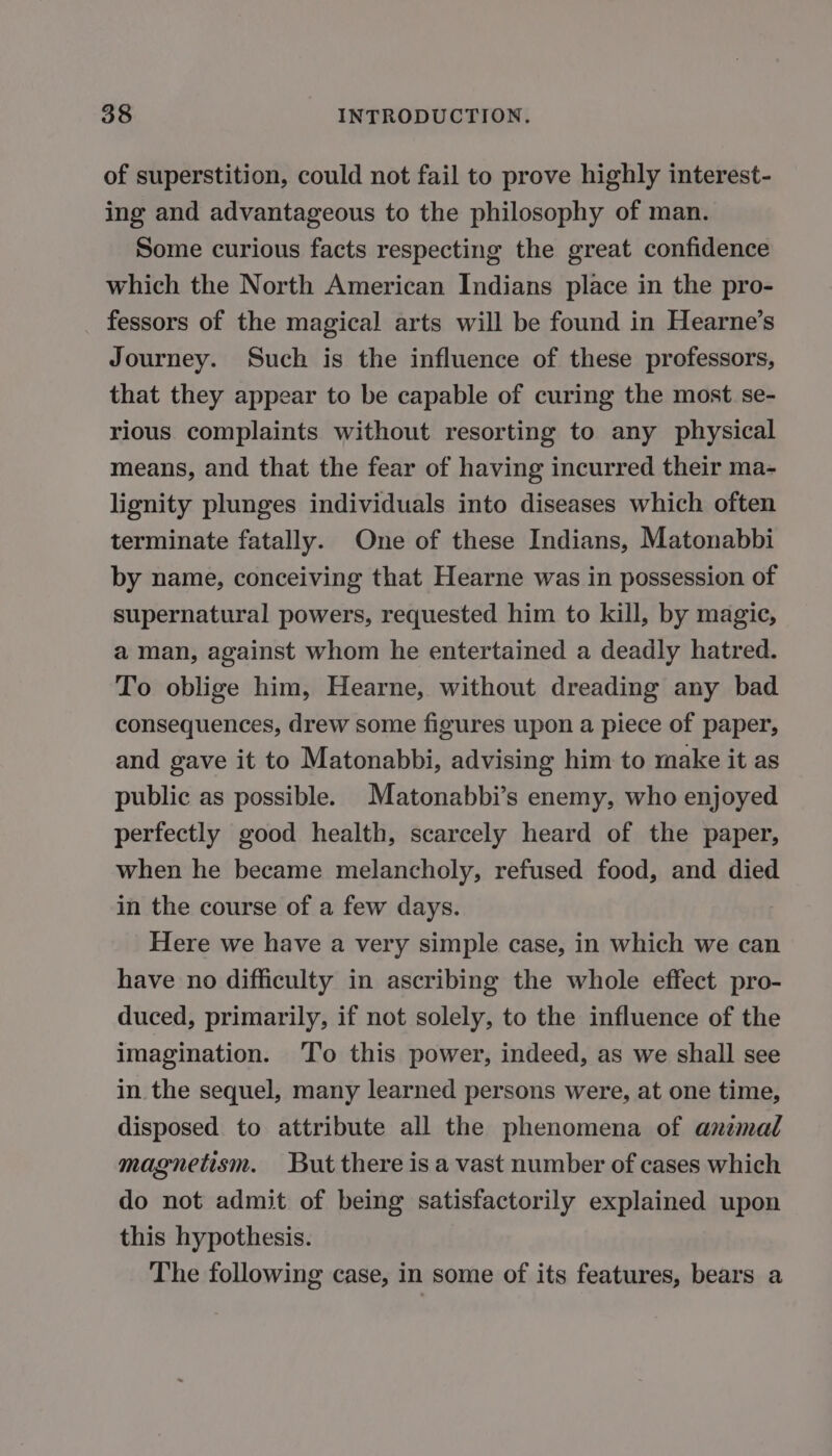 of superstition, could not fail to prove highly interest- ing and advantageous to the philosophy of man. Some curious facts respecting the great confidence which the North American Indians place in the pro- fessors of the magical arts will be found in Hearne’s Journey. Such is the influence of these professors, that they appear to be capable of curing the most se- rious complaints without resorting to any physical means, and that the fear of having incurred their ma- lignity plunges individuals into diseases which often terminate fatally. One of these Indians, Matonabbi by name, conceiving that Hearne was in possession of supernatural powers, requested him to kill, by magic, a man, against whom he entertained a deadly hatred. To oblige him, Hearne, without dreading any bad consequences, drew some figures upon a piece of paper, and gave it to Matonabbi, advising him to make it as public as possible. Matonabbi’s enemy, who enjoyed perfectly good health, scarcely heard of the paper, when he became melancholy, refused food, and died in the course of a few days. Here we have a very simple case, in which we can have no difficulty in ascribing the whole effect pro- duced, primarily, if not solely, to the influence of the imagination. To this power, indeed, as we shall see in the sequel, many learned persons were, at one time, disposed to attribute all the phenomena of animal magnetism. But there is a vast number of cases which do not admit of being satisfactorily explained upon this hypothesis. The following case, in some of its features, bears a