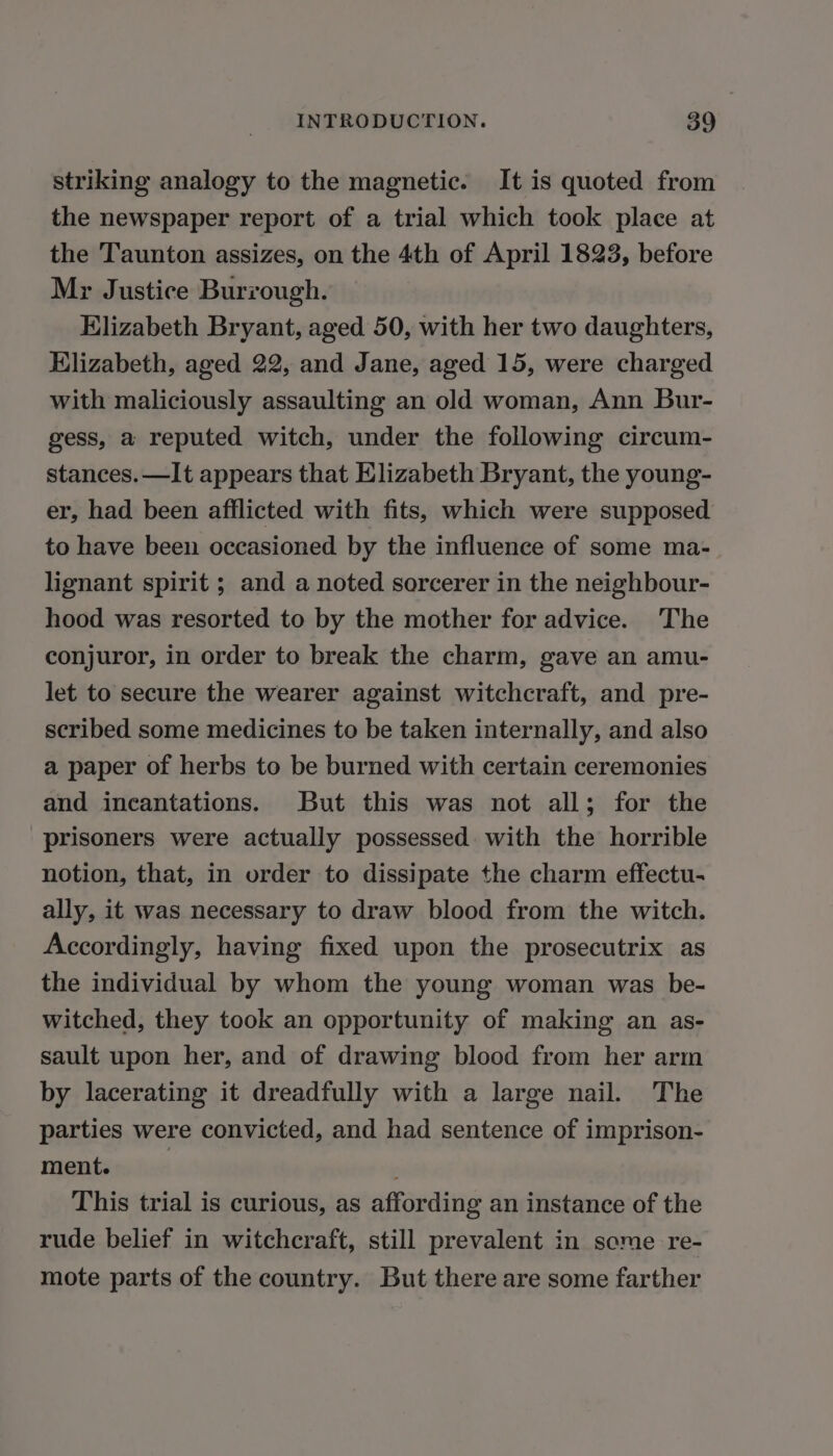 striking analogy to the magnetic. It is quoted from the newspaper report of a trial which took place at the Taunton assizes, on the 4th of April 1823, before Mr Justice Burrough. Elizabeth Bryant, aged 50, with her two daughters, Elizabeth, aged 22, and Jane, aged 15, were charged with maliciously assaulting an old woman, Ann Bur- gess, a reputed witch, under the following circum- stances. —It appears that Elizabeth Bryant, the young- er, had been afflicted with fits, which were supposed to have been occasioned by the influence of some ma- lignant spirit ; and a noted sorcerer in the neighbour- hood was resorted to by the mother for advice. The conjuror, in order to break the charm, gave an amu- let to secure the wearer against witchcraft, and pre- scribed some medicines to be taken internally, and also a paper of herbs to be burned with certain ceremonies and incantations. But this was not all; for the prisoners were actually possessed. with the horrible notion, that, in order to dissipate the charm effectu- ally, it was necessary to draw blood from the witch. Accordingly, having fixed upon the prosecutrix as the individual by whom the young woman was be- witched, they took an opportunity of making an as- sault upon her, and of drawing blood from her arm by lacerating it dreadfully with a large nail. The parties were convicted, and had sentence of imprison- ment. | ; This trial is curious, as affording an instance of the rude belief in witchcraft, still prevalent in some re- mote parts of the country. But there are some farther