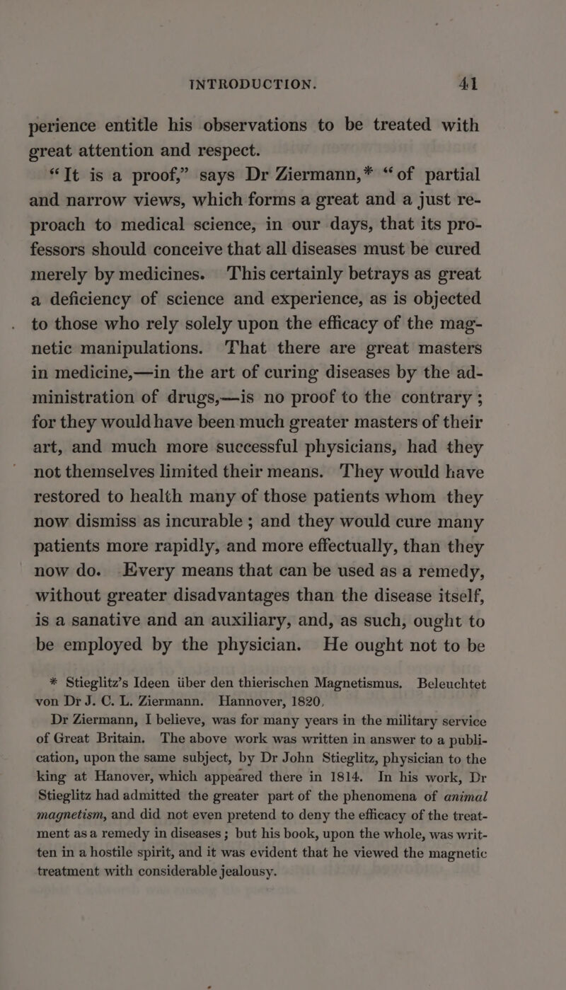 perience entitle his observations to be treated with great attention and respect. “It is a proof,” says Dr Ziermann,* “of partial and narrow views, which forms a great and a just re- proach to medical science, in our days, that its pro- fessors should conceive that all diseases must be cured merely by medicines. This certainly betrays as great a deficiency of science and experience, as is objected to those who rely solely upon the efficacy of the mag- netic manipulations. That there are great masters in medicine,—in the art of curing diseases by the ad- ministration of drugs,—is no proof to the contrary ; for they would have been much greater masters of their art, and much more successful physicians, had they not themselves limited their means. They would have restored to health many of those patients whom they now dismiss as incurable ; and they would cure many patients more rapidly, and more effectually, than they now do. Every means that can be used as a remedy, without greater disadvantages than the disease itself, is a sanative and an auxiliary, and, as such, ought to be employed by the physician. He ought not to be * Stieglitz’s Ideen iiber den thierischen Magnetismus. Beleuchtet von Dr J. C. L. Ziermann. Hannover, 1820, Dr Ziermann, I believe, was for many years in the military service of Great Britain, The above work was written in answer to a publi- cation, upon the same subject, by Dr John Stieglitz, physician to the king at Hanover, which appeared there in 1814. In his work, Dr Stieglitz had admitted the greater part of the phenomena of animal magnetism, and did not even pretend to deny the efficacy of the treat- ment as a remedy in diseases ; but his book, upon the whole, was writ- ten in a hostile spirit, and it was evident that he viewed the magnetic treatment with considerable jealousy.