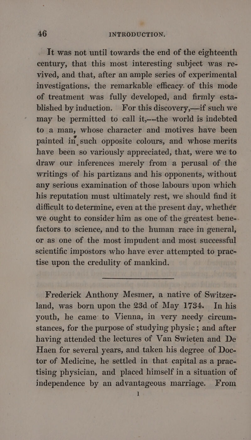 It was not until towards the end of the eighteenth century, that this most interesting subject was re- vived, and that, after an ample series of experimental investigations, the remarkable efficacy. of this mode of treatment was fully developed, and firmly esta- blished by induction. For this discovery,—if such we may be permitted to call it,--the world is indebted to a man, whose character and motives have been painted in such opposite colours, and whose merits have been so variously appreciated, that, were we to draw our inferences merely from a perusal of the writings of his partizans and his opponents, without any serious examination of those labours upon which his reputation must ultimately rest, we should find it difficult to determine, even at the present day, whethér we ought to consider him as one of the greatest bene-. factors to science, and to the human race in general, or as one of the most impudent and most successful scientific impostors who have ever attempted to prac- tise upon the credulity of mankind. Frederick Anthony Mesmer, a native of Switzer- land, was born upon the 23d of May 1734. In his youth, he came to Vienna, in very needy circum- stances, for the purpose of studying physic; and after having attended the lectures of Van Swieten and De Haen for several years, and taken his degree of Doc- tor of Medicine, he settled in that capital as a prac- tising physician, and placed himself in a situation of independence by an advantageous marriage. From 1