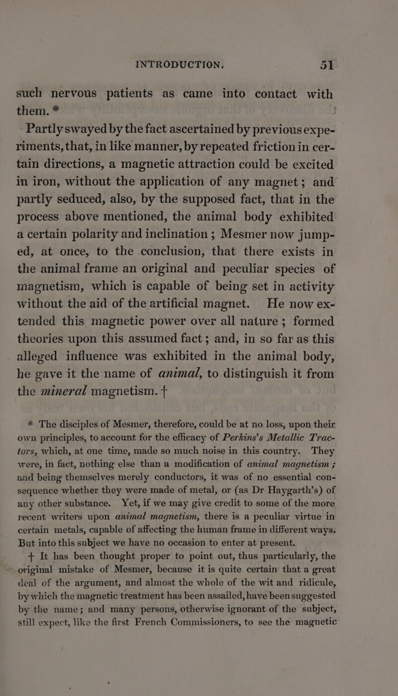 such nervous patients as came into contact with them. * Partly swayed by the fact ascertained by previous expe- riments, that, in like manner, by repeated friction in cer- tain directions, a magnetic attraction could be excited in iron, without the application of any magnet; and partly seduced, also, by the supposed fact, that in the process above mentioned, the animal body exhibited a certain polarity and inclination ; Mesmer now jump- ed, at once, to the conclusion, that there exists in the animal frame an original and peculiar species of magnetism, which is capable of being set in activity without the aid of the artificial magnet. He now ex- tended this magnetic power over all nature ; formed theories upon this assumed fact ; and, in so far as this alleyed influence was exhibited in the animal body, he gave it the name of anzmal, to distinguish it from the mineral magnetism. f * The disciples of Mesmer, therefore, could be at no loss, upon their own principles, to account for the efficacy of Perkins’s Metallic Trac- tors, which, at one time, made so much noise in this country. They were, in fact, nothing else than a modification of animal magnetism ; aad being themselves merely conductors, it was of no essential con- sequence whether they were made of metal, or (as Dr Haygarth’s) of any other substance. Yet, if we may give credit to some of the more recent writers upon animal magnetism, there is a peculiar virtue in certain metals, capable of affecting the human frame in different ways. But into this subject we have no occasion to enter at present. + It has been thought proper to point out, thus particularly, the original mistake of Mesmer, because it is quite certain that a great deal of the argument, and almost the whole of the wit and ridicule, by which the magnetic treatment has been assailed, have been suggested. by the name; and many persons, otherwise ignorant of the subject, still expect, like the first French Commissioners, to see the magnetic