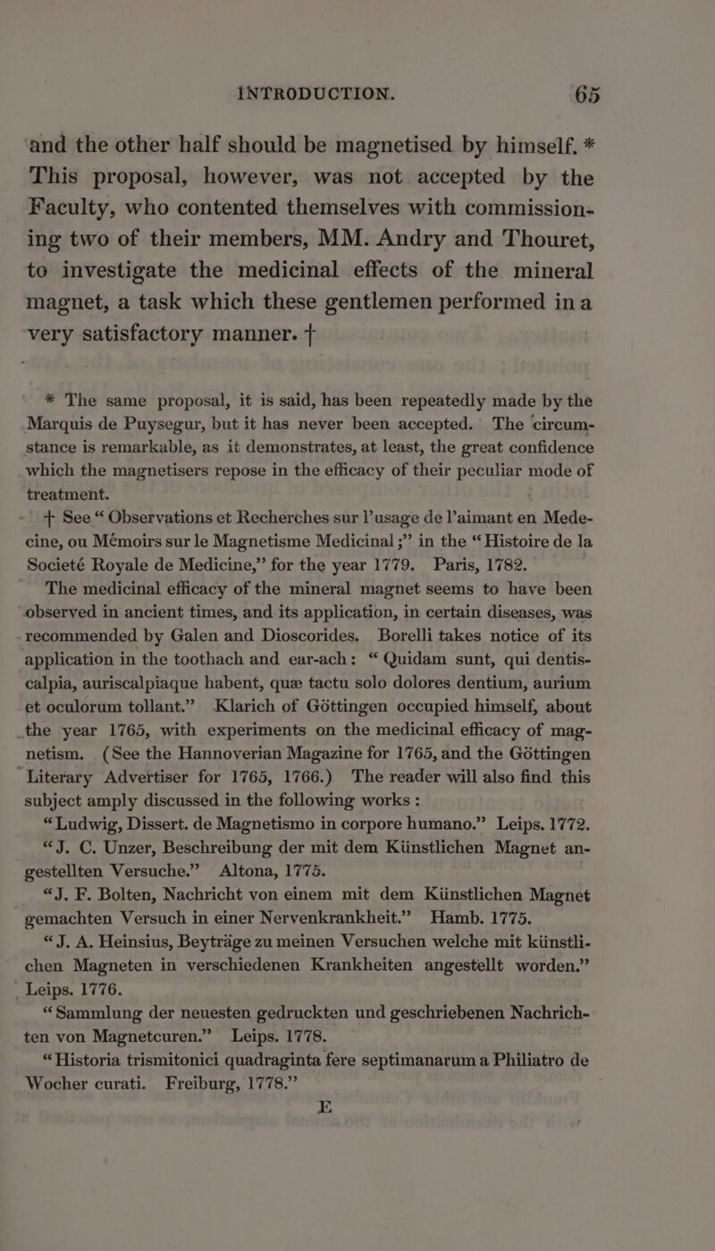 and the other half should be magnetised by himself. * This proposal, however, was not accepted by the Faculty, who contented themselves with commission- ing two of their members, MM. Andry and Thouret, to investigate the medicinal effects of the mineral magnet, a task which these gentlemen performed ina ‘very satisfactory manner. + * The same proposal, it is said, has been repeatedly made by the Marquis de Puysegur, but it has never been accepted. The circum- stance is remarkable, as it demonstrates, at least, the great confidence which the magnetisers repose in the efficacy of their peculiar mode of treatment. | + See “ Observations et Recherches sur l’usage de l’aimant en Mede- cine, ou Mémoirs sur le Magnetisme Medicinal ;” in the “Histoire de la Societé Royale de Medicine,” for the year 1779. Paris, 1782. The medicinal efficacy of the mineral magnet seems to have been observed in ancient times, and its application, in certain diseases, was - recommended by Galen and Dioscorides. Borelli takes notice of its application in the toothach and ear-ach: “ Quidam sunt, qui dentis- calpia, auriscalpiaque habent, que tactu solo dolores dentium, aurium et oculorum tollant.” Klarich of Gottingen occupied himself, about _the year 1765, with experiments on the medicinal efficacy of mag- netism. (See the Hannoverian Magazine for 1765, and the Gottingen ‘Literary Advertiser for 1765, 1766.) The reader will also find this subject amply discussed in the following works : “Ludwig, Dissert. de Magnetismo in corpore humano.” Leips. 1772. “J. C. Unzer, Beschreibung der mit dem Kiinstlichen Magnet an- gestellten Versuche.” Altona, 1775. | “J. F. Bolten, Nachricht von einem mit dem Kiinstlichen Magnet gemachten Versuch in einer Nervenkrankheit.” Hamb. 1775. “J. A. Heinsius, Beytrage zu meinen Versuchen welche mit kiinstli- chen Magneten in verschiedenen Krankheiten angestellt worden.” . Leips. 1776. “Sammlung der neuesten gedruckten und geschriebenen Nachrich- ten von Magnetcuren.” Leips. 1778. | “Historia trismitonici quadraginta fere septimanarum a Philiatro de Wocher curati. Freiburg, 1778.” E