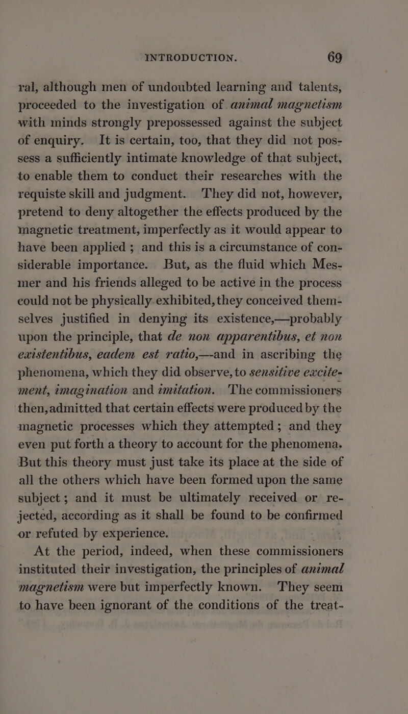 ral, although men of undoubted learning and talents, proceeded to the investigation of animal magnetism with minds strongly prepossessed against the subject of enquiry. It is certain, too, that they did not pos- sess a sufficiently intimate knowledge of that subject, to enable them to conduct their researches with the requiste skill and judgment. They did not, however, pretend to deny altogether the effects produced by the magnetic treatment, imperfectly as it would appear to have been applied ; and this is a circumstance of con- siderable importance. But, as the fluid which Mes- mer and his friends alleged to be active in the process could not be physically. exhibited, they conceived them- selves justified in denying its existence,—probably upon the principle, that de non apparentibus, et non existentibus, eadem est ratio; —-and in ascribing the phenomena, which they did observe, to sensitive excite- ment, imagination and 2mitation. The commissioners then,admitted that certain effects were produced by the magnetic processes which they attempted ; and they even put forth a theory to account for the phenomena. But this theory must just take its place at the side of all the others which have been formed upon the same subject ; and it must be ultimately received or re- jected, according as it shall be found to be confirmed or refuted by experience. At the period, indeed, when these commissioners instituted their investigation, the principles of animal magnetism were but imperfectly known. They seem to have been ignorant of the conditions of the treat-