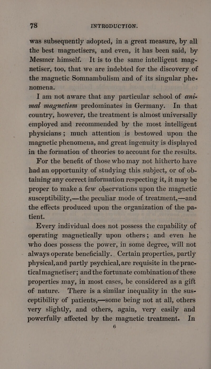 was subsequently adopted, in a great measure, by all the best magnetisers, and even, it has been said, by Mesmer himself. It is to the same intelligent mag- netiser, too, that we are indebted for the discovery of the magnetic Somnambulism and of its singular phe- nomena. I am not aware that any particular school of anz- mal magnetism predominates in Germany. In that country, however, the treatment is almost universally employed and recommended by the most intelligent physicians; much attention is bestowed upon the magnetic phenomena, and great ingenuity is displayed in the formation of theories to account for the results. For the benefit of those who may not hitherto have had an opportunity of studying this subject, or of ob- taining any correct information respecting it, it may be proper to make a few observations upon the magnetic susceptibility,—the peculiar mode of treatment,—and the effects produced upon the organization of the pa- tient. Every individual does not possess the capability of operating magnetically upon others; and even he who does possess the power, in some degree, will not always operate beneficially. Certain properties, partly physical, and partly psychical, are requisite in the prac- tical magnetiser; andthe fortunate combination of these properties may, in most cases, be considered as a gift of nature. ‘There is a similar inequality in the sus- ceptibility of patients,—some being not at all, others very slightly, and others, again, very easily and powerfully affected by the magnetic treatment. In 6