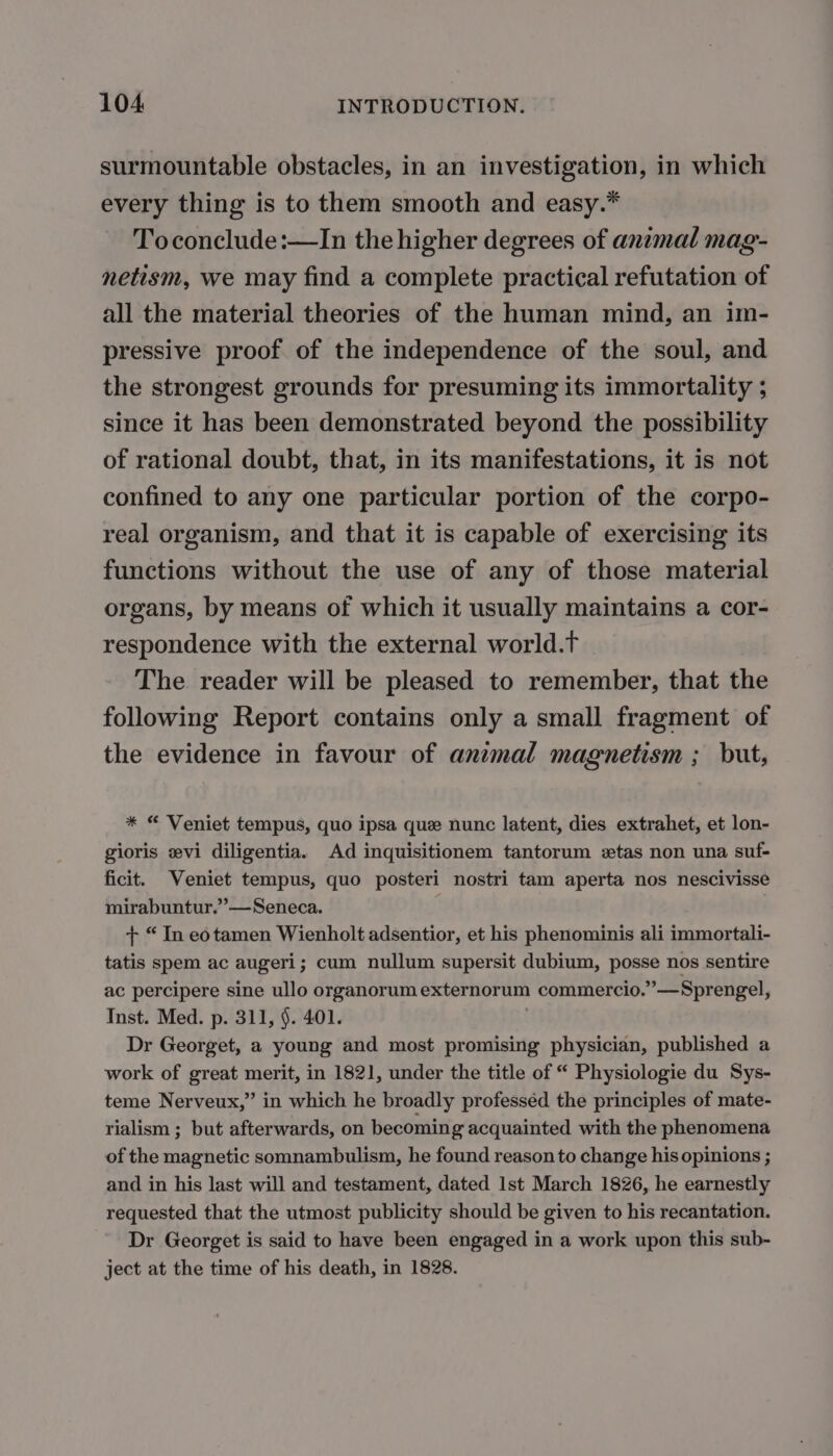 surmountable obstacles, in an investigation, in which every thing is to them smooth and easy.* Toconclude:—In the higher degrees of animal mag- netism, we may find a complete practical refutation of all the material theories of the human mind, an im- pressive proof of the independence of the soul, and the strongest grounds for presuming its immortality ; since it has been demonstrated beyond the possibility of rational doubt, that, in its manifestations, it is not confined to any one particular portion of the corpo- real organism, and that it is capable of exercising its functions without the use of any of those material organs, by means of which it usually maintains a cor- respondence with the external world.t The reader will be pleased to remember, that the following Report contains only a small fragment of the evidence in favour of animal magnetism ; but, * “ Veniet tempus, quo ipsa que nunc latent, dies extrahet, et lon- gioris ævi diligentia. Ad inquisitionem tantorum tas non una suf- ficit. Veniet tempus, quo posteri nostri tam aperta nos nescivisse mirabuntur.”—Seneca. + “ In eotamen Wienholt adsentior, et his phenominis ali immortali- tatis spem ac augeri; cum nullum supersit dubium, posse nos sentire ac percipere sine ullo organorum externorum commercio.”’—Sprengel, Inst. Med. p. 311, §. 401. | Dr Georget, a young and most promising physician, published a work of great merit, in 1821, under the title of “ Physiologie du Sys- teme Nerveux,” in which he broadly professéd the principles of mate- rialism ; but afterwards, on becoming acquainted with the phenomena of the magnetic somnambulism, he found reason to change his opinions ; and in his last will and testament, dated 1st March 1826, he earnestly requested that the utmost publicity should be given to his recantation. Dr Georget is said to have been engaged in a work upon this sub- ject at the time of his death, in 1828.