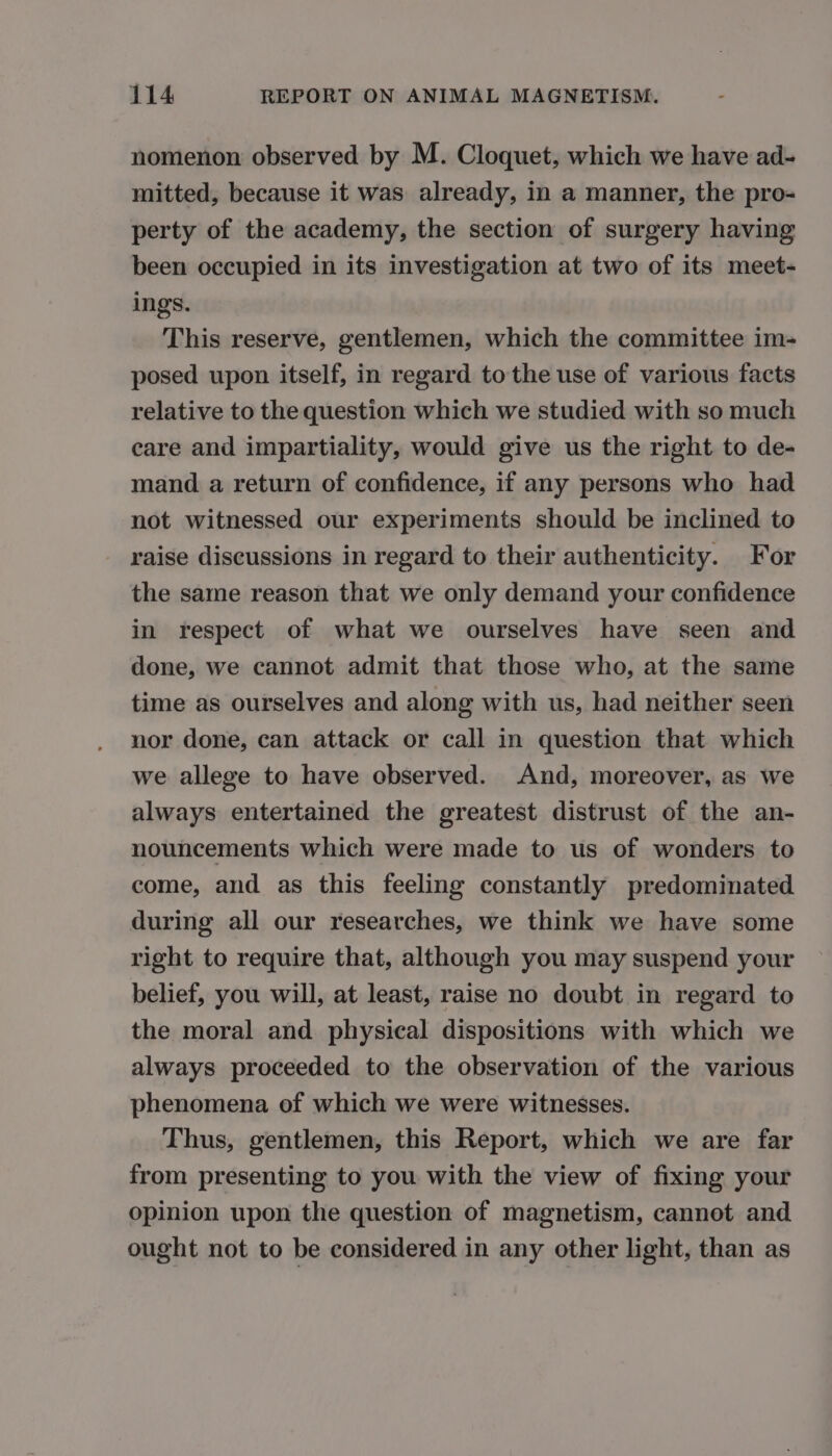 nomenon observed by M. Cloquet, which we have ad- mitted, because it was already, in a manner, the pro- perty of the academy, the section of surgery having been occupied in its investigation at two of its meet- ings. This reserve, gentlemen, which the committee im- posed upon itself, in regard to the use of various facts relative to the question which we studied with so much care and impartiality, would give us the right to de- mand a return of confidence, if any persons who had not witnessed our experiments should be inclined to raise discussions in regard to their authenticity. For the same reason that we only demand your confidence in respect of what we ourselves have seen and done, we cannot admit that those who, at the same time as ourselves and along with us, had neither seen nor done, can attack or call in question that which we allege to have observed. And, moreover, as we always entertained the greatest distrust of the an- nouncements which were made to us of wonders to come, and as this feeling constantly predominated during all our researches, we think we have some right to require that, although you may suspend your belief, you will, at least, raise no doubt in regard to the moral and physical dispositions with which we always proceeded to the observation of the various phenomena of which we were witnesses. Thus, gentlemen, this Report, which we are far from presenting to you with the view of fixing your opinion upon the question of magnetism, cannot and ought not to be considered in any other light, than as