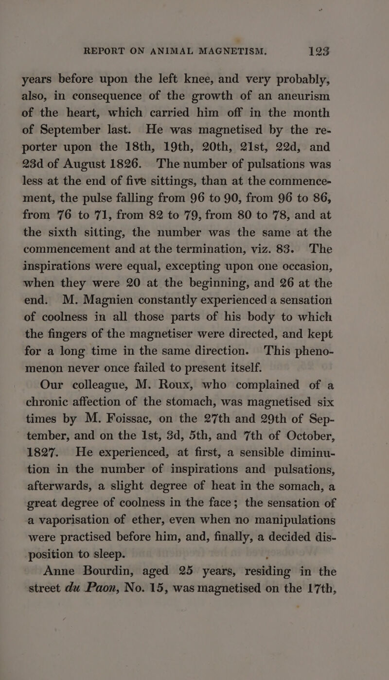 years before upon the left knee, and very probably, also, in consequence of the growth of an aneurism of the heart, which carried him off in the month of September last. He was magnetised by the re- porter upon the 18th, 19th, 20th, 21st, 22d, and 23d of August 1826. The number of pulsations was less at the end of five sittings, than at the commence- ment, the pulse falling from 96 to 90, from 96 to 86, from 76 to 71, from 82 to 79, from 80 to 78, and at the sixth sitting, the number was the same at the commencement and at the termination, viz. 83. The inspirations were equal, excepting upon one occasion, when they were 20 at the beginning, and 26 at the end. M. Magnien constantly experienced a sensation of coolness in all those parts of his body to which the fingers of the magnetiser were directed, and kept for a long time in the same direction. This pheno- menon never once failed to present itself. Our colleague, M. Roux, who complained of a chronic affection of the stomach, was magnetised six times by M. Foissac, on the 27th and 29th of Sep- - tember, and on the Ist, 3d, 5th, and 7th of October, 1827. He experienced, at first, a sensible diminu- tion in the number of inspirations and pulsations, afterwards, a slight degree of heat in the somach, a great degree of coolness in the face; the sensation of a vaporisation of ether, even when no manipulations were practised before him, and, finally, a decided dis- position to sleep. Anne Bourdin, aged 25 years, eenmliiae in the street du Paon, No. 15, was magnetised on the 17th,