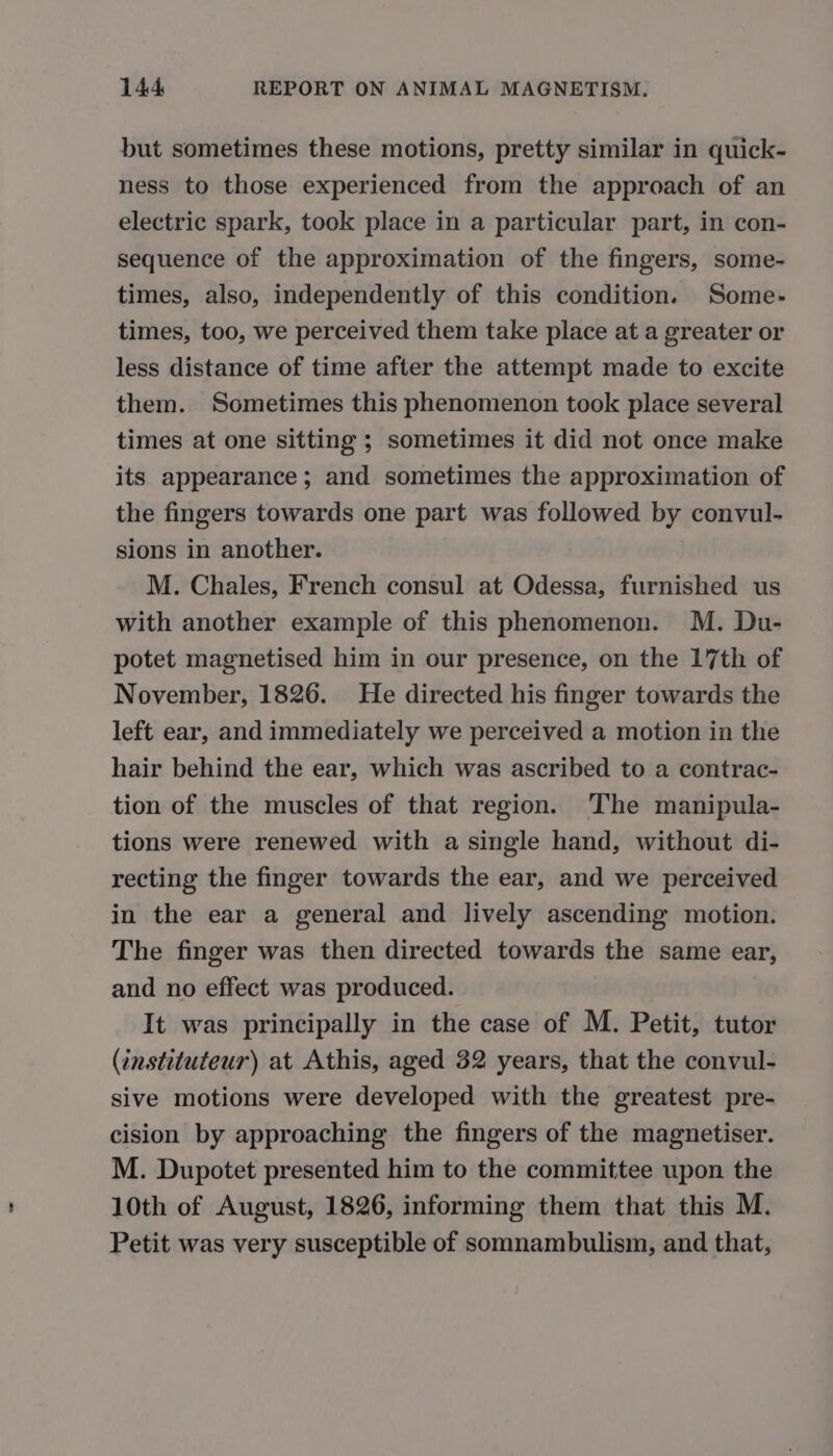 but sometimes these motions, pretty similar in quick- ness to those experienced from the approach of an electric spark, took place in a particular part, in con- sequence of the approximation of the fingers, some- times, also, independently of this condition, Some- times, too, we perceived them take place at a greater or less distance of time after the attempt made to excite them. Sometimes this phenomenon took place several times at one sitting ; sometimes it did not once make its appearance; and sometimes the approximation of the fingers towards one part was followed by convul- sions in another. M. Chales, French consul at Odessa, furnished us with another example of this phenomenon. M. Du- potet magnetised him in our presence, on the 17th of November, 1826. He directed his finger towards the left ear, and immediately we perceived a motion in the hair behind the ear, which was ascribed to a contrac- tion of the muscles of that region. The manipula- tions were renewed with a single hand, without di- recting the finger towards the ear, and we perceived in the ear a general and lively ascending motion. The finger was then directed towards the same ear, and no effect was produced. It was principally in the case of M. Petit, tutor (instituteur) at Athis, aged 32 years, that the convul- sive motions were developed with the greatest pre- cision by approaching the fingers of the magnetiser. M. Dupotet presented him to the committee upon the 10th of August, 1826, informing them that this M. Petit was very susceptible of somnambulism, and that,