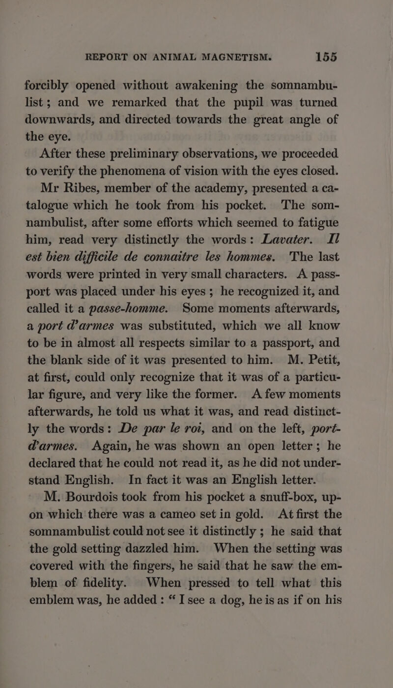 forcibly opened without awakening the somnambu- list; and we remarked that the pupil was turned downwards, and directed towards the great angle of the eye. | After these preliminary observations, we proceeded to verify the phenomena of vision with the eyes closed. Mr Ribes, member of the academy, presented a ca- talogue which he took from his pocket. The som- nambulist, after some efforts which seemed to fatigue him, read very distinctly the words: Lavater. Il est bien difficile de connaitre les hommes. The last words were printed in very small characters. A pass- port was placed under his eyes ; he recoguized it, and called it a passe-homme. Some moments afterwards, a port d’armes was substituted, which we all know to be in almost all respects similar to a passport, and the blank side of it was presented to him. M. Petit, at first, could only recognize that it was of a particu- lar figure, and very like the former. A few moments afterwards, he told us what it was, and read distinct- ly the words: De par le roi, and on the left, port- d'armes. Again, he was shown an open letter; he declared that he could not read it, as he did not under- stand English. In fact it was an English letter. M. Bourdois took from his pocket a snuff-box, up- on which there was a cameo set in gold. At first the somnambulist could not see it distinctly ; he said that the gold setting dazzled him. When the setting was covered with the fingers, he said that he saw the em- blem of fidelity. When pressed to tell what this emblem was, he added : “ I see a dog, he is as if on his