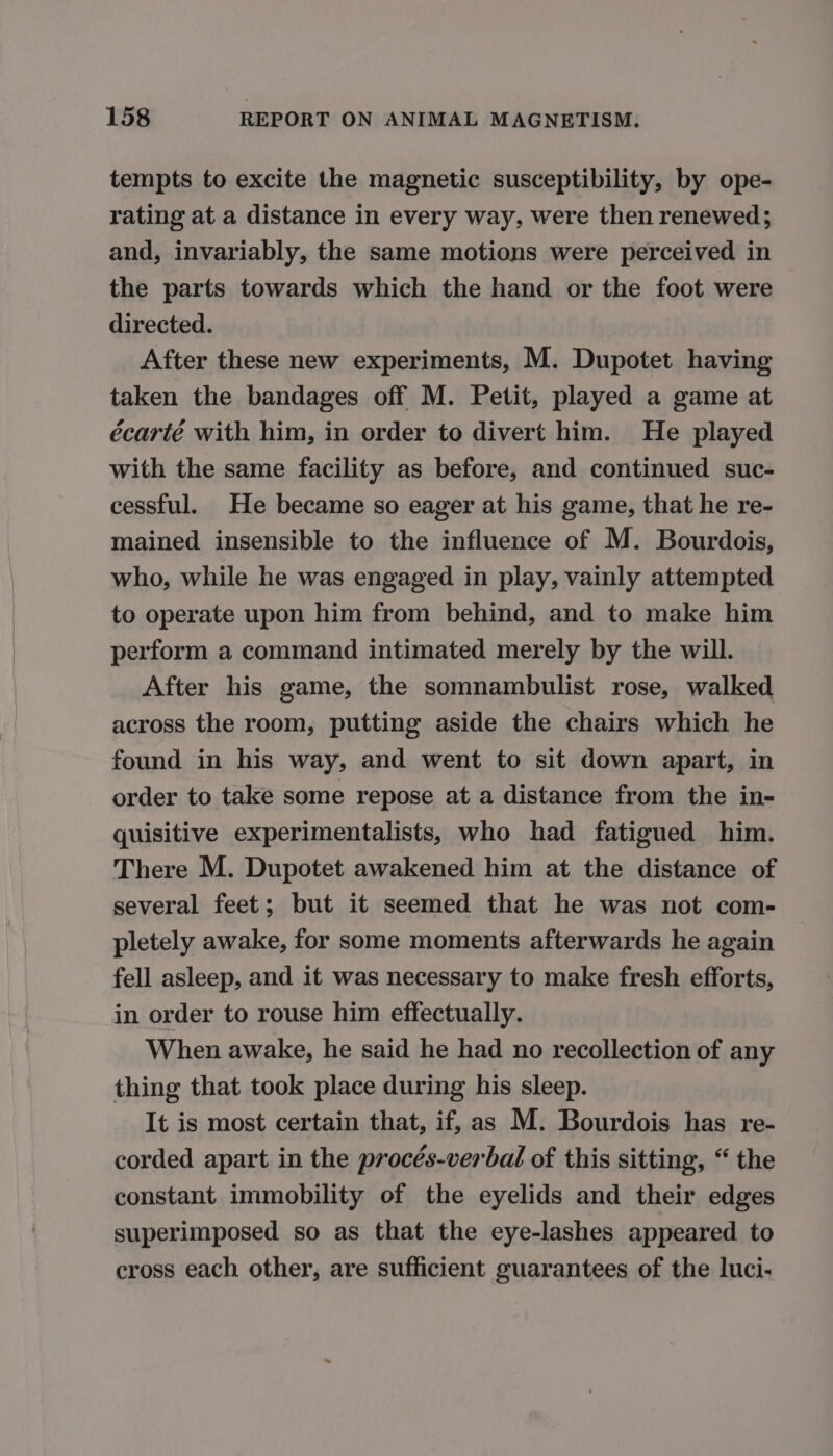 tempts to excite the magnetic susceptibility, by ope- rating at a distance in every way, were then renewed; and, invariably, the same motions were perceived in the parts towards which the hand or the foot were directed. After these new experiments, M. Dupotet having taken the bandages off M. Petit, played a game at écarté with him, in order to divert him. He played with the same facility as before, and continued suc- cessful. He became so eager at his game, that he re- mained insensible to the influence of M. Bourdois, who, while he was engaged in play, vainly attempted to operate upon him from behind, and to make him perform a command intimated merely by the will. After his game, the somnambulist rose, walked across the room, putting aside the chairs which he found in his way, and went to sit down apart, in order to take some repose at a distance from the in- quisitive experimentalists, who had fatigued him. There M. Dupotet awakened him at the distance of several feet; but it seemed that he was not com- pletely awake, for some moments afterwards he again fell asleep, and it was necessary to make fresh efforts, in order to rouse him effectually. When awake, he said he had no recollection of any thing that took place during his sleep. It is most certain that, if, as M. Bourdois has re- corded apart in the procés-verbal of this sitting, “ the constant immobility of the eyelids and their edges superimposed so as that the eye-lashes appeared to cross each other, are sufficient guarantees of the luci-