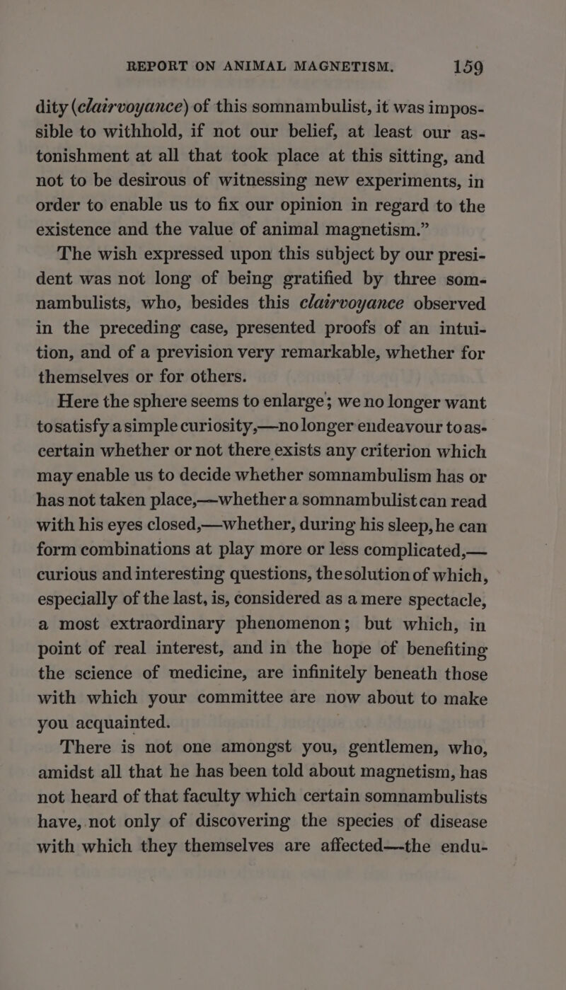 dity (clairvoyance) of this somnambulist, it was impos- sible to withhold, if not our belief, at least our as- tonishment at all that took place at this sitting, and not to be desirous of witnessing new experiments, in order to enable us to fix our opinion in regard to the existence and the value of animal magnetism.” The wish expressed upon this subject by our presi- dent was not long of being gratified by three som- nambulists, who, besides this c/airvoyance observed in the preceding case, presented proofs of an intui- tion, and of a prevision very remarkable, whether for themselves or for others. Here the sphere seems to enlarge; we no longer want tosatisfy asimple curiosity,—no longer endeavour toas- certain whether or not there exists any criterion which may enable us to decide whether somnambulism has or has not taken place,—whether a somnambulist can read with his eyes closed,—whether, during his sleep, he can form combinations at play more or less complicated,— curious and interesting questions, thesolution of which, especially of the last, is, considered as a mere spectacle, a most extraordinary phenomenon; but which, in point of real interest, and in the hope of benefiting the science of medicine, are infinitely beneath those with which your committee are now about to make you acquainted. | There is not one amongst you, gentlemen, who, amidst all that he has been told about magnetism, has not heard of that faculty which certain somnambulists have, not only of discovering the species of disease with which they themselves are affected—-the endu-