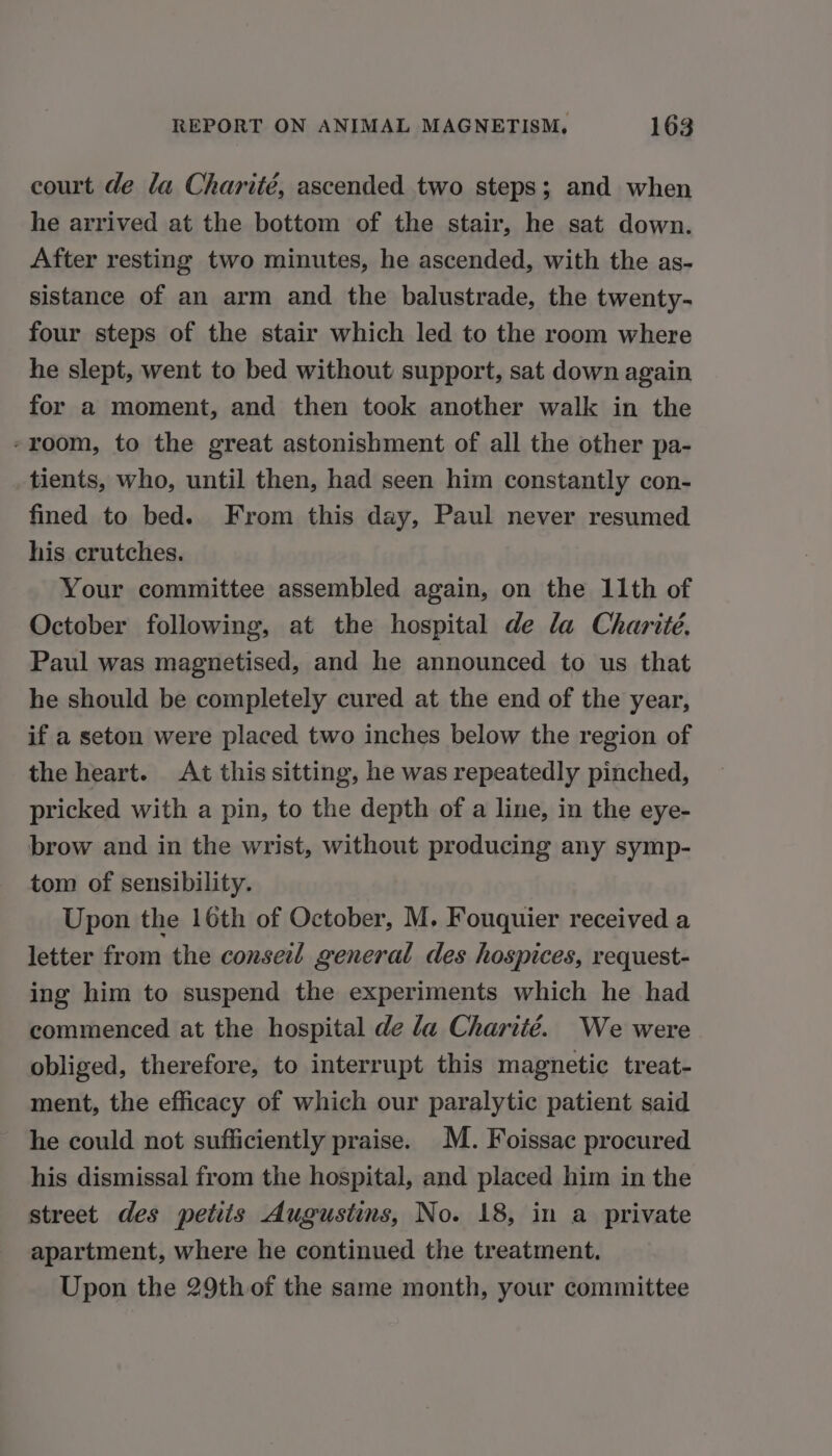 court de la Charité, ascended two steps; and when he arrived at the bottom of the stair, he sat down. After resting two minutes, he ascended, with the as- sistance of an arm and the balustrade, the twenty- four steps of the stair which led to the room where he slept, went to bed without support, sat down again for a moment, and then took another walk in the -room, to the great astonishment of all the other pa- tients, who, until then, had seen him constantly con- fined to bed. From this day, Paul never resumed his crutches. Your committee assembled again, on the 11th of October following, at the hospital de la Charité. Paul was magnetised, and he announced to us that he should be completely cured at the end of the year, if a seton were placed two inches below the region of the heart. At this sitting, he was repeatedly pinched, pricked with a pin, to the depth of a line, in the eye- brow and in the wrist, without producing any symp- tom of sensibility. Upon the 16th of October, M. Fouquier received a letter from the conseil general des hospices, request- ing him to suspend the experiments which he had commenced at the hospital de la Charité. We were obliged, therefore, to interrupt this magnetic treat- ment, the efficacy of which our paralytic patient said he could not sufficiently praise. M. Foissac procured his dismissal from the hospital, and placed him in the street des petits Augustins, No. 18, in a private apartment, where he continued the treatment. Upon the 29th of the same month, your committee