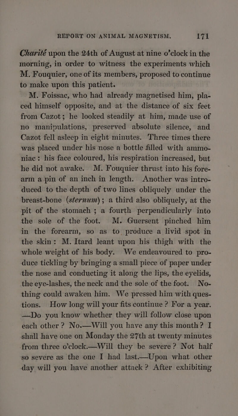 Charité upon the 24th of August at nine o’clock in the morning, in order to witness the experiments which M. Fouquier, one of its members, proposed to continue to make upon this patient. M. Foissac, who had already magnetised him, pla- ced himself opposite, and at the distance of six feet from Cazot; he looked steadily at him, made use of no manipulations, preserved absolute silence, and Cazot fell asleep in eight minutes. Three times there was placed under his nose a bottle filled with ammo- niac: his face coloured, his respiration increased, but he did not awake. M. Fouquier thrust into his fore- arm a pin of an inch in length. Another was intro- duced to the depth of two lines obliquely under the breast-bone (sternum); a third also obliquely, at the pit of the stomach ; a fourth perpendicularly into the sole of the foot. M. Guersent pinched him in the forearm, so as to produce a livid spot in the skin: M. Itard leant upon his thigh with the whole weight of his body. We endeavoured to pro- duce tickling by bringing a small piece of paper under the nose and conducting it along the lips, the eyelids, the eye-lashes, the neck and the sole of the foot. No- thing could awaken him. We pressed him with ques- tions. How long will your fits continue ? For a year. —Do you know whether they will follow close upon each other ? No.—Will you have any this month? I shall have one on Monday the 27th at twenty minutes from three o’clock.—Will they be severe ? Not half so severe as the one I had last. Upon what other day will you have another attack ? After exhibiting