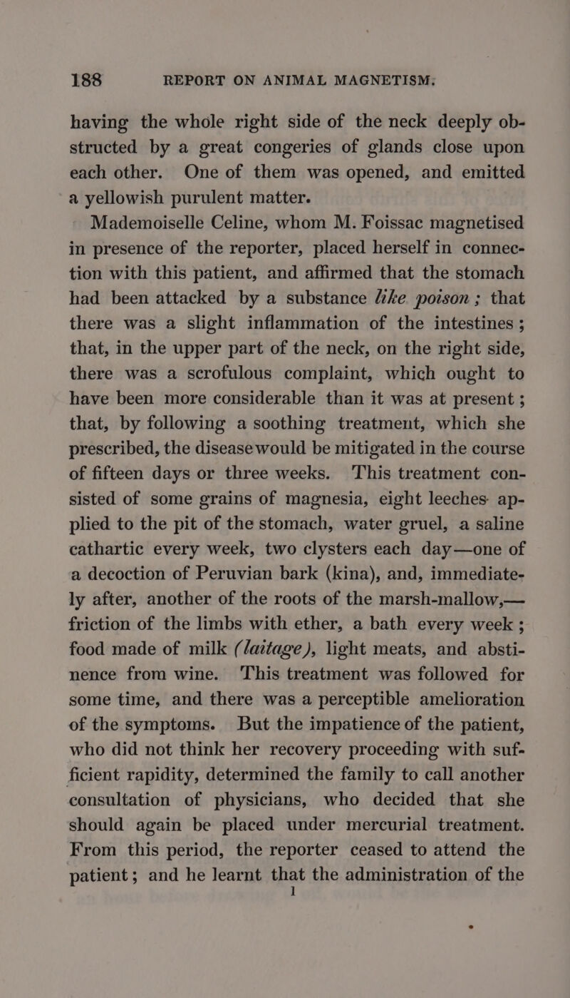 having the whole right side of the neck deeply ob- structed by a great congeries of glands close upon each other. One of them was opened, and emitted a yellowish purulent matter. Mademoiselle Celine, whom M. Foissac magnetised in presence of the reporter, placed herself in connec- tion with this patient, and affirmed that the stomach had been attacked by a substance lke poison ; that there was a slight inflammation of the intestines ; that, in the upper part of the neck, on the right side, there was a scrofulous complaint, which ought to have been more considerable than it was at present ; that, by following a soothing treatment, which she prescribed, the disease would be mitigated in the course of fifteen days or three weeks. This treatment con- sisted of some grains of magnesia, eight leeches ap- plied to the pit of the stomach, water gruel, a saline cathartic every week, two clysters each day—one of a decoction of Peruvian bark (kina), and, immediate- ly after, another of the roots of the marsh-mallow,— friction of the limbs with ether, a bath every week ; food made of milk (/aitage), light meats, and absti- nence from wine. This treatment was followed for some time, and there was a perceptible amelioration of the symptoms. But the impatience of the patient, who did not think her recovery proceeding with suf- ficient rapidity, determined the family to call another consultation of physicians, who decided that she should again be placed under mercurial treatment. From this period, the reporter ceased to attend the patient; and he learnt Ha the administration of the