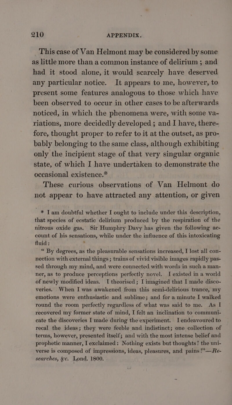 This case of Van Helmont may be considered by some as little more than a common instance of delirium ; and had it stood alone, it would scarcely have deserved any particular notice. It appears to me, however, to present some features analogous to those which have been observed to occur in other cases to be afterwards noticed, in which the phenomena were, with some va- riations, more decidedly developed ; and I have, there- fore, thought proper to refer to it at the outset, as pro- bably belonging to the same class, although exhibiting only the incipient stage of that very singular organic state, of which I have undertaken to demonstrate the occasional existence.* These curious observations of Van Helmont do not appear to have attracted any attention, or given * T am doubtful whether I ought to include under this description, that species of ecstatic delirium produced by the respiration of the nitrous oxide gas. Sir Humphry Davy has given the following ac- count of his sensations, while under the influence of this intoxicating fluid : ; | “ By degrees, as the pleasurable sensations increased, I lost all con- nection with external things ; trains of vivid visible images rapidly pas- sed through my mind, and were connected with words in such a man- ner, as to produce perceptions perfectly novel. I existed in a world of newly modified ideas. I theorised ; I imagined that I made disco- veries. When I was awakened from this semi-delirious trance, my emotions were enthusiastic and sublime; and for a minute I walked round the room perfectly regardless of what was said to me. As I recovered my former state of mind, I felt an inclination to communi- cate the discoveries I made during the experiment. I endeavoured to recal the ideas; they were feeble and indistinct; one collection of terms, however, presented itself; and with the most intense belief and prophetic manner, I exclaimed: Nothing exists but thoughts! the uni- verse is composed of impressions, ideas, pleasures, and pains !”—Re- searches, &amp;c. Lond. 1800.