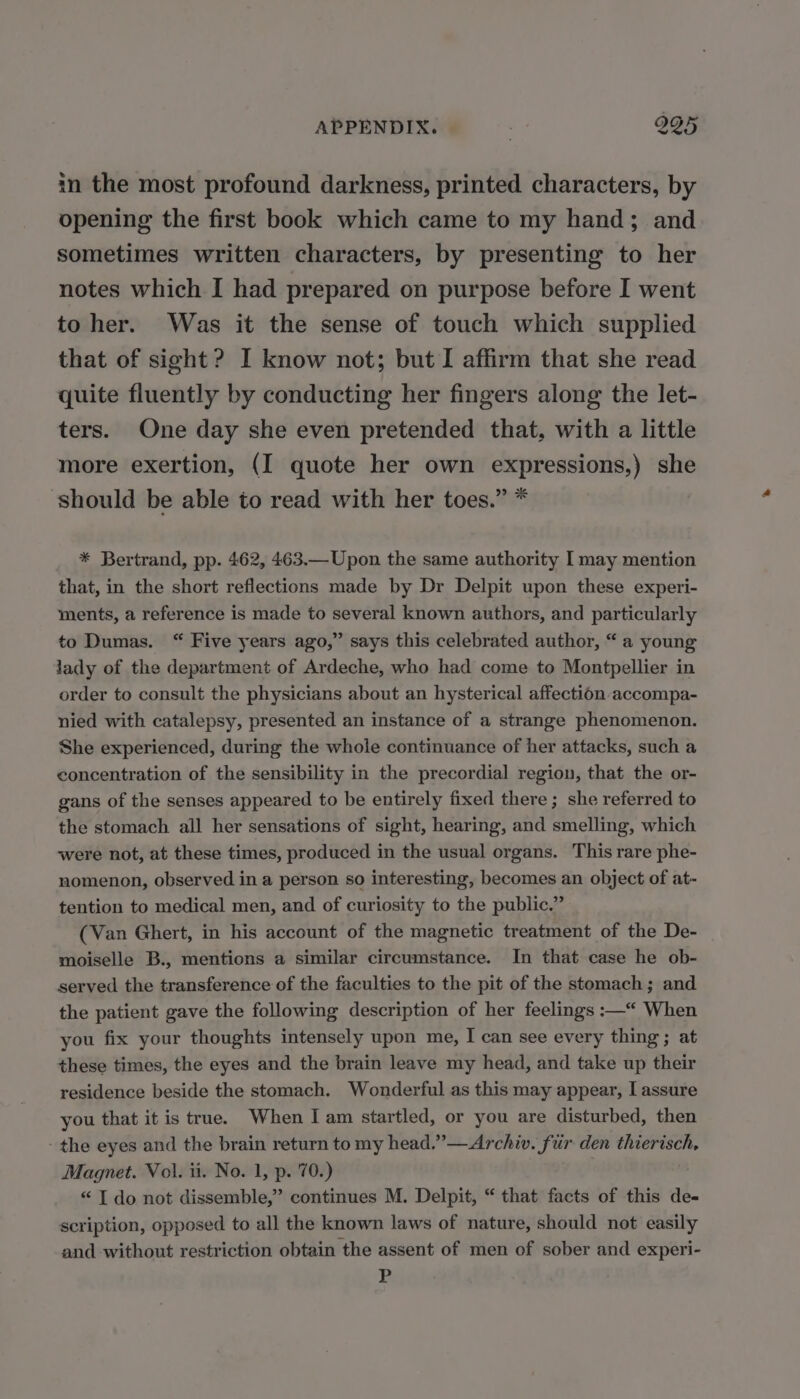 APPENDIX. | | 205 in the most profound darkness, printed characters, by opening the first book which came to my hand; and sometimes written characters, by presenting to her notes which [ had prepared on purpose before I went to her. Was it the sense of touch which supplied that of sight? I know not; but I affirm that she read quite fluently by conducting her fingers along the let- ters. One day she even pretended that, with a little more exertion, (I quote her own expressions,) she should be able to read with her toes.” * * Bertrand, pp. 462, 463.— Upon the same authority I may mention that, in the short reflections made by Dr Delpit upon these experi- ments, a reference is made to several known authors, and particularly to Dumas. “ Five years ago,” says this celebrated author, “ a young lady of the department of Ardeche, who had come to Montpellier in order to consult the physicians about an hysterical affection accompa- nied with catalepsy, presented an instance of a strange phenomenon. She experienced, during the whole continuance of her attacks, such a concentration of the sensibility in the precordial region, that the or- gans of the senses appeared to be entirely fixed there; she referred to the stomach all her sensations of sight, hearing, and smelling, which were not, at these times, produced in the usual organs. This rare phe- nomenon, observed in a person so interesting, becomes an object of at- tention to medical men, and of curiosity to the public.” (Van Ghert, in his account of the magnetic treatment of the De- moiselle B., mentions a similar circumstance. In that case he ob- served the transference of the faculties to the pit of the stomach ; and the patient gave the following description of her feelings :—“ When you fix your thoughts intensely upon me, I can see every thing ; at these times, the eyes and the brain leave my head, and take up their residence beside the stomach. Wonderful as this may appear, I assure you that it is true. When I am startled, or you are disturbed, then the eyes and the brain return to my head,.”— Archiv. fur den pot Magnet. Vol. ii. No. 1, p. 70.) “ I do not dissemble,” continues M. Delpit, “ that facts of this de- scription, opposed to all the known laws of nature, should not easily and without restriction obtain the assent of men of sober and experi- E
