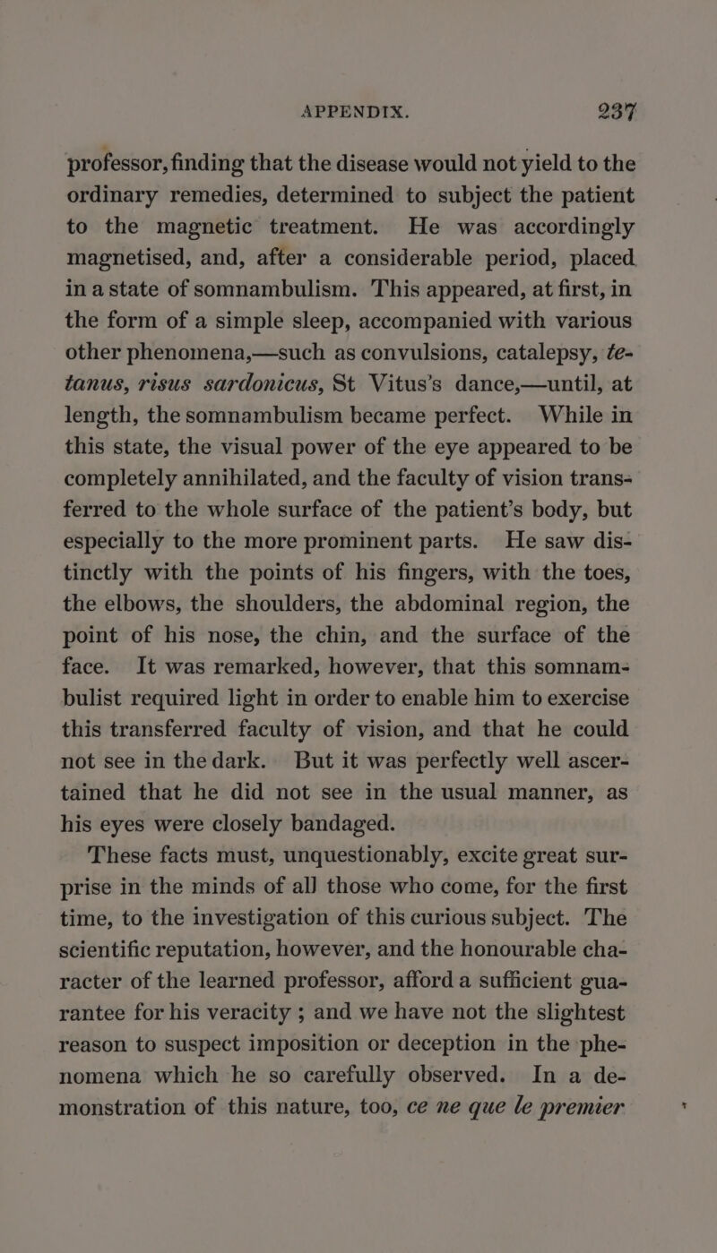 professor, finding that the disease would not yield to the ordinary remedies, determined to subject the patient to the magnetic treatment. He was accordingly magnetised, and, after a considerable period, placed in a state of somnambulism. This appeared, at first, in the form of a simple sleep, accompanied with various other phenomena,—such as convulsions, catalepsy, fe- tanus, risus sardonicus, St Vitus’s dance,—until, at length, the somnambulism became perfect. While in this state, the visual power of the eye appeared to be completely annihilated, and the faculty of vision trans- ferred to the whole surface of the patient’s body, but especially to the more prominent parts. He saw dis- tinctly with the points of his fingers, with the toes, the elbows, the shoulders, the abdominal region, the point of his nose, the chin, and the surface of the face. It was remarked, however, that this somnam- bulist required light in order to enable him to exercise this transferred faculty of vision, and that he could not see in thedark. But it was perfectly well ascer- tained that he did not see in the usual manner, as his eyes were closely bandaged. These facts must, unquestionably, excite great sur- prise in the minds of al] those who come, for the first time, to the investigation of this curious subject. The scientific reputation, however, and the honourable cha- racter of the learned professor, afford a sufficient gua- rantee for his veracity ; and we have not the slightest reason to suspect imposition or deception in the phe- nomena which he so carefully observed. In a de- monstration of this nature, too, ce ne que le premier