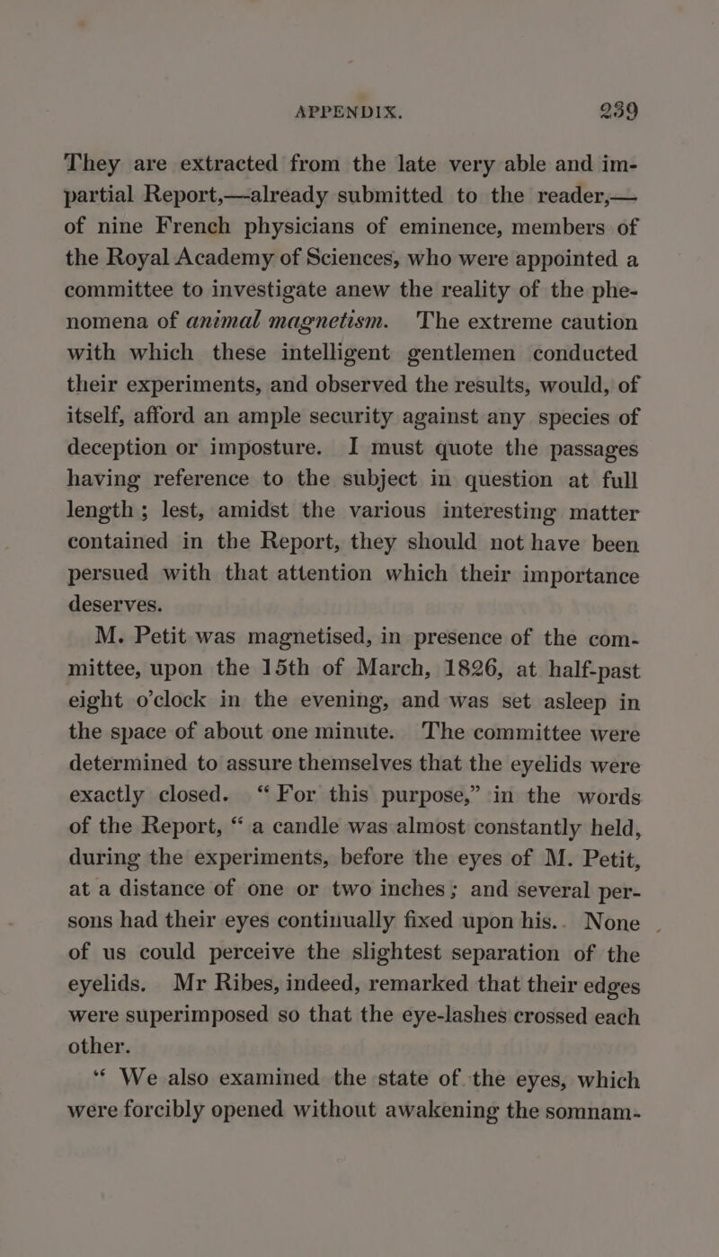 They are extracted from the late very able and im- partial Report, —already submitted to the reader, — of nine French physicians of eminence, members of the Royal Academy of Sciences, who were appointed a committee to investigate anew the reality of the phe- nomena of animal magnetism. The extreme caution with which these intelligent gentlemen conducted their experiments, and observed the results, would, of itself, afford an ample security against any species of deception or imposture. J must quote the passages having reference to the subject in question at full length ; lest, amidst the various interesting matter contained in the Report, they should not have been persued with that attention which their importance deserves. M. Petit was magnetised, in presence of the com- mittee, upon the 15th of March, 1826, at half-past eight o'clock in the evening, and was set asleep in the space of about one minute. The committee were determined to assure themselves that the eyelids were exactly closed. ‘For this purpose,” in the words of the Report, “a candle was almost constantly held, during the experiments, before the eyes of M. Petit, at a distance of one or two inches; and several per- sons had their eyes continually fixed upon his.. None | of us could perceive the slightest separation of the eyelids. Mr Ribes, indeed, remarked that their edges were superimposed so that the eye-lashes crossed each other. ‘ We also examined the state of the eyes, which were forcibly opened without awakening the somnam-