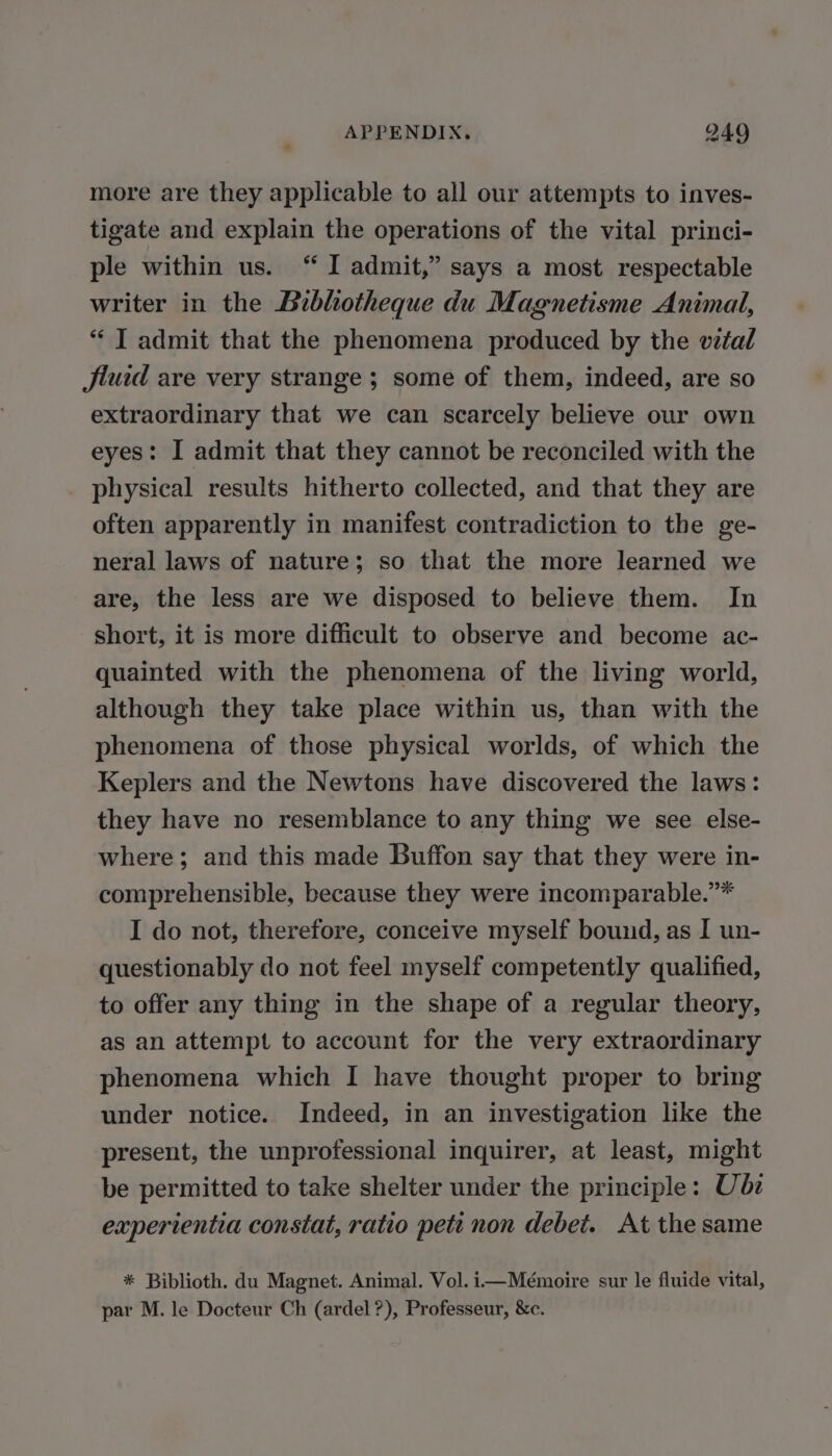 more are they applicable to all our attempts to inves- tigate and explain the operations of the vital princi- ple within us. “ I admit,” says a most respectable writer in the Bibliotheque du Magnetisme Animal, “ J admit that the phenomena produced by the vital fluid are very strange ; some of them, indeed, are so extraordinary that we can scarcely believe our own eyes: I admit that they cannot be reconciled with the physical results hitherto collected, and that they are often apparently in manifest contradiction to the ge- neral laws of nature; so that the more learned we are, the less are we disposed to believe them. In short, it is more difficult to observe and become ac- quainted with the phenomena of the living world, although they take place within us, than with the phenomena of those physical worlds, of which the Keplers and the Newtons have discovered the laws: they have no resemblance to any thing we see else- where; and this made Buffon say that they were in- comprehensible, because they were incomparable.”* I do not, therefore, conceive myself bound, as I un- questionably do not feel myself competently qualified, to offer any thing in the shape of a regular theory, as an attempt to account for the very extraordinary phenomena which I have thought proper to bring under notice. Indeed, in an investigation like the present, the unprofessional inquirer, at least, might be permitted to take shelter under the principle: Ube experientia constat, ratio peti non debet. At the same * Biblioth. du Magnet. Animal. Vol. i—Mémoire sur le fluide vital, par M. le Docteur Ch (ardel ?), Professeur, &amp;c.