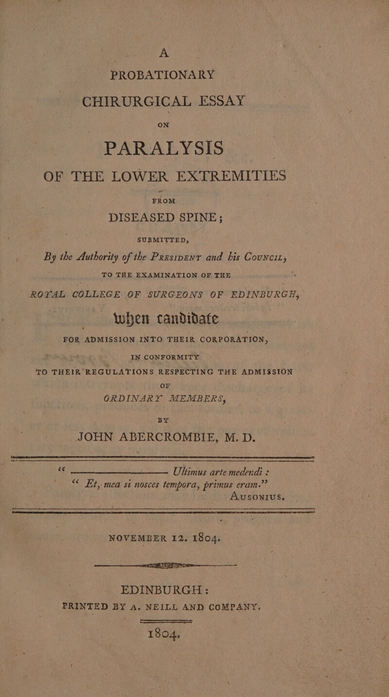 A PROBATIONARY CHIRURGICAL ESSAY ON PARALYSIS OF THE LOWER EXTREMITIES #Kom DISEASED SPINE; SUBMITTED, By the Authority of the Przsipent and his Covwciz, TO THE EXAMINATION OF THE ROYAL COLLEGE OF SURGEONS OF EDINBURGH, when candidate FOR ADMISSION INTO THEIR CORPORATION, ; IN CONFORMITY TO THEIR REGULATIONS RESPECTING THE ADMISSION OF ORDINARY MEMBERS, 1 BS JOHN ABERCROMBIE, M. D. _______, UItimus arte medendi : “* Et, mea si nosces tempora, primus eram.” AUSONIUS. NOVEMBER 12. 1804. ntti re EDINBURGH: PRINTED BY A. NEILL AND COMPANY, 1804,