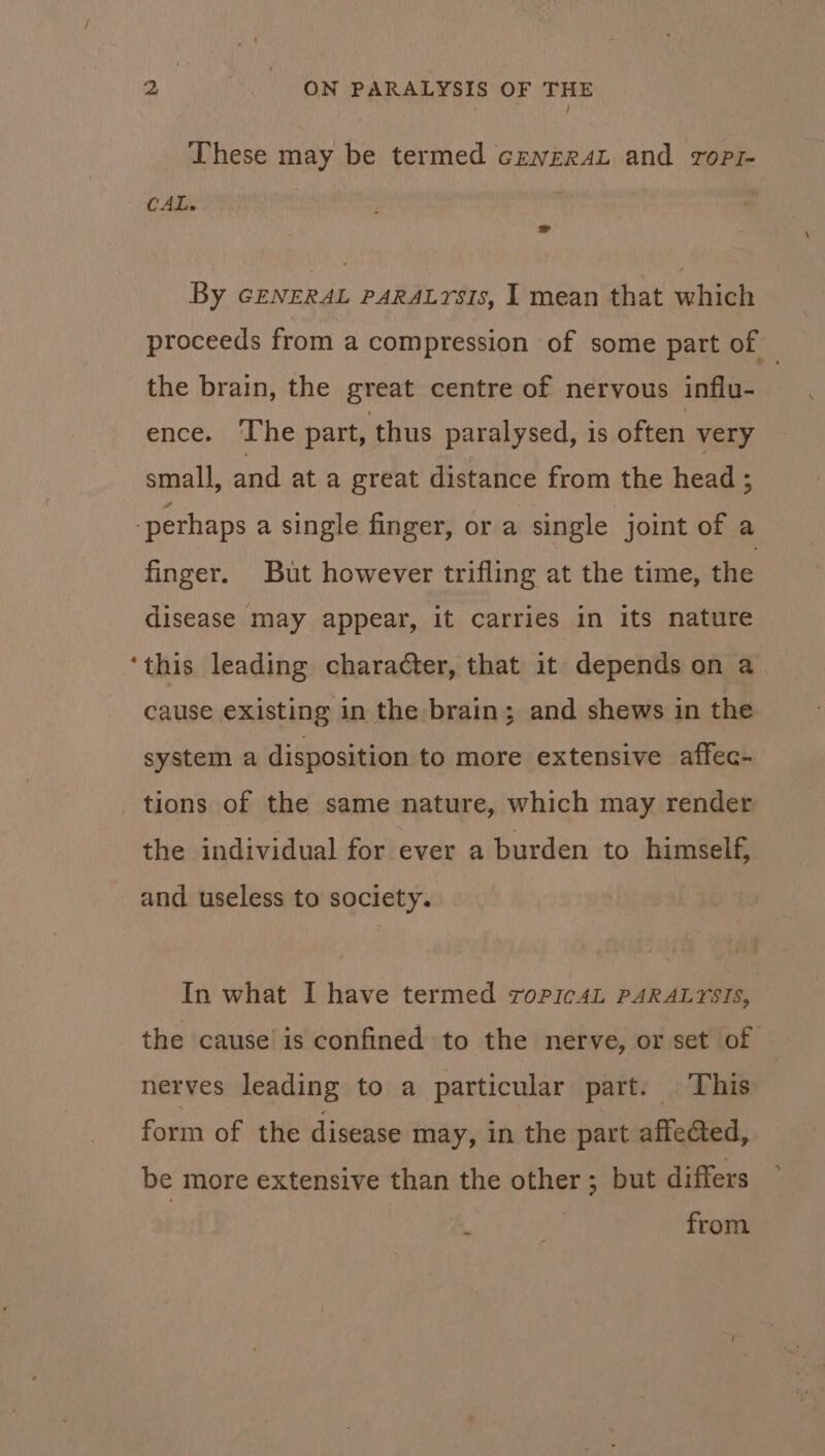 These may be termed cewrraéL and ropi- CAL. | By GENERAL PARALYSIS, I mean that which proceeds from a compression of some part of — the brain, the great centre of nervous influ- ence. The part, thus paralysed, is often very small, and ata great distance from the head ; perhaps a single finger, or a single joint of a finger. But however trifling at the time, the disease may appear, it carries in its nature ‘this leading character, that it depends on a_ cause existing in the brain; and shews in the system a disposition to more extensive affec- tions of the same nature, which may render the individual for ever a burden to himself, and useless to society. In what I have termed roric4L PARALYSIS, the cause’ is confined to the nerve, or set of nerves leading to a particular part. This form of the disease may, in the part affected, be more extensive than the other ; but differs | from