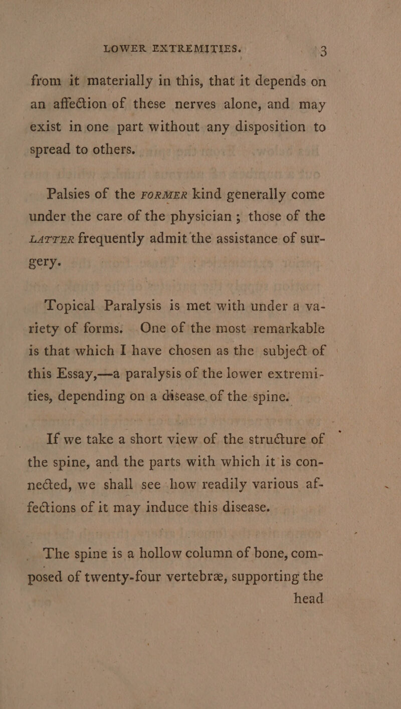 from it materially in this, that it depends on an affection of these nerves alone, and may — exist in one part without any disposition to spread to others. Palsies of the rormer kind generally come under the care of the physician ; those of the LATTER frequently admit the assistance of sur- ht Topical Paralysis is met with under a va- riety of forms. One of the most remarkable is that which I have chosen as the subject of | this Essay,—a paralysis of the lower extremi- ties, depending on a disease. of the spine. If we take a short view of the structure of the spine, and the parts with which it is con- nected, we shall see how readily various af- fections of it may induce this disease. The spine is a hollow column of bone, com- posed of twenty-four vertebre, supporting the | 3 head