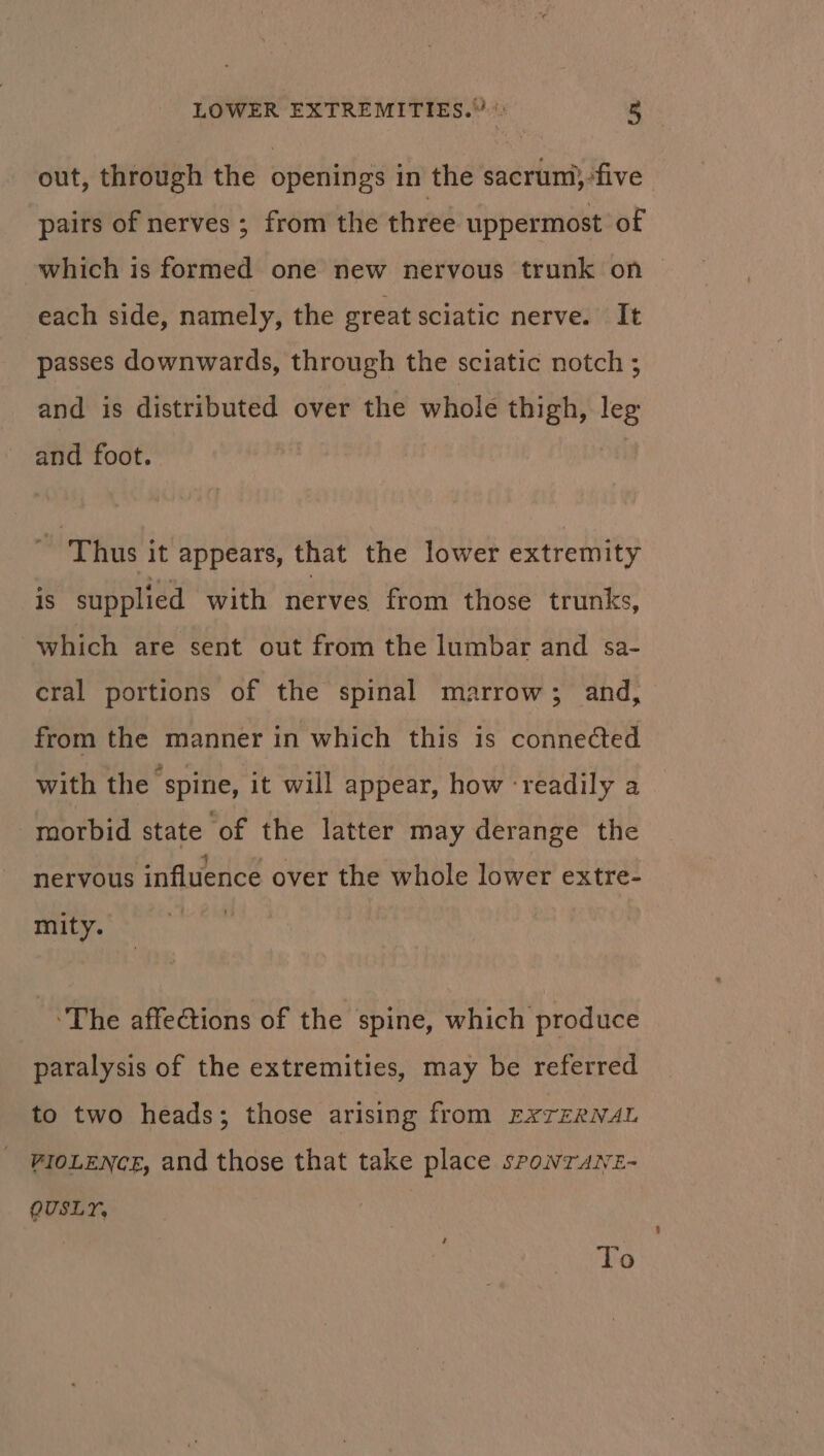 out, through the openings in the sacrum}:five pairs of nerves ; from the three uppermost of which is formed one new nervous trunk on — each side, namely, the great sciatic nerve. It passes downwards, through the sciatic notch ; and is distributed over the whole thigh, leg and foot. _ Thus it appears, that the lower extremity is supplied with nerves from those trunks, which are sent out from the lumbar and sa- cral portions of the spinal marrow; and, from the manner in which this is connected with the spine, it will appear, how ‘readily a morbid state of the latter may derange the 4 nervous influence over the whole lower extre- mity. The affections of the spine, which produce paralysis of the extremities, may be referred to two heads; those arising from EXTERNAL VIOLENCE, and those that take place sponrANez- OUSLY, To