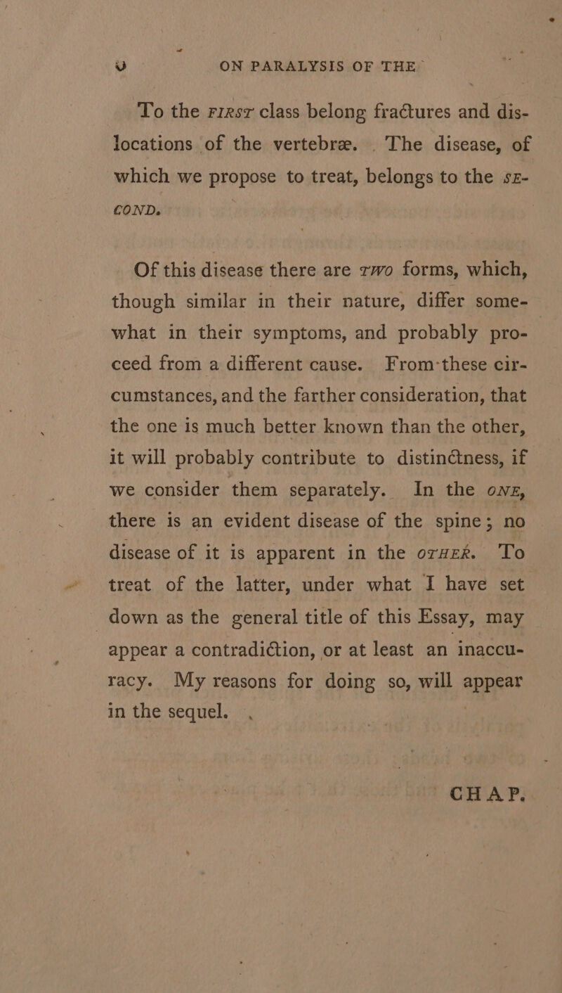 To the rirsz class belong fractures and dis- locations of the vertebre. _ The disease, of which we propose to treat, belongs to the sz- COND. Of this disease there are two forms, which, though similar in their nature, differ some- what in their symptoms, and probably pro- | ceed from a different cause. From-these cir- cumstances, and the farther consideration, that the one is much better known than the other, it will probably contribute to distinctness, if we consider them separately. In the ows, there is an evident disease of the spine; no disease of it is apparent in the orvz%. To treat of the latter, under what I have set down as the general title of this Essay, may appear a contradiction, or at least an inaccu- racy. My reasons for doing so, will appear in the sequel. 2 CHAP.