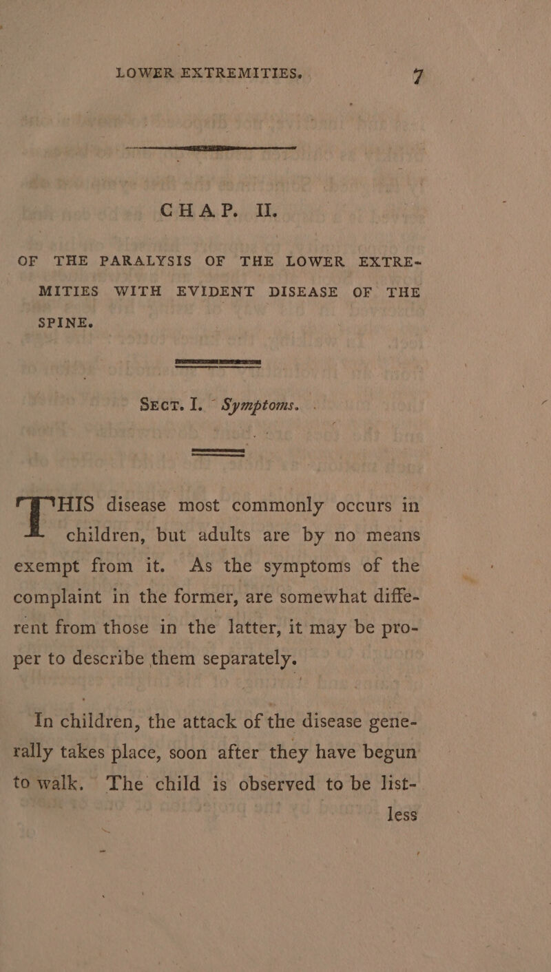 CHAP. II. OF THE PARALYSIS OF THE LOWER EXTRE- MITIES WITH EVIDENT DISEASE OF THE SPINE. eR Sect. I. Symptoms. Lone HIS disease most commonly occurs in children, but adults are by no means exempt from it. As the symptoms of the complaint in the former, are somewhat diffe- rent from those in the latter, it may be pro- per to describe them separately. In children, the attack of the disease gene- rally takes place, soon after they have begun to walk. The child is observed to be list- | | ge 4 less Ss
