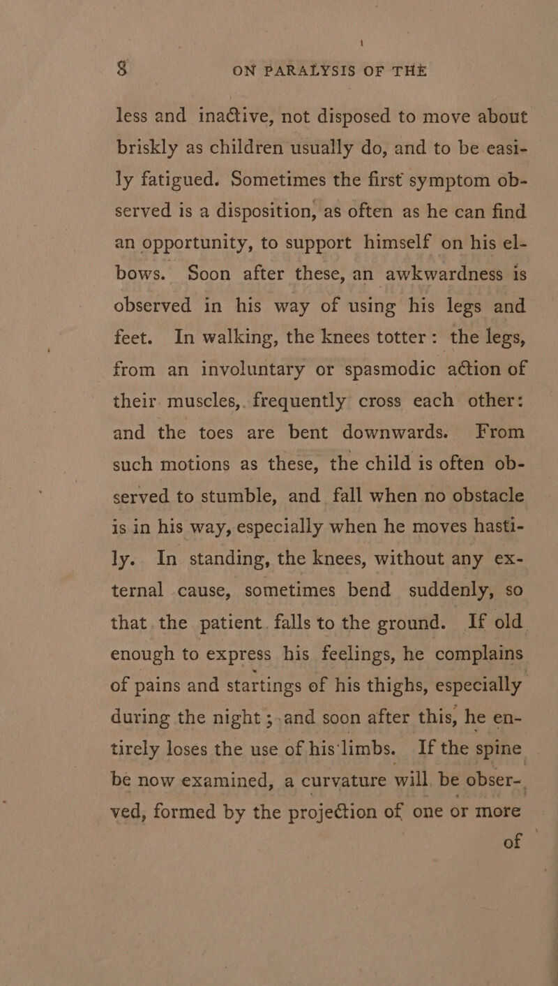 less and inadtive, not disposed to move about briskly as children usually do, and to be easi- ly fatigued. Sometimes the first symptom ob- served is a disposition, as often as he can find an opportunity, to support himself on his el- bows. Soon after these, an awkwardness is observed in his way of using his legs and feet. In walking, the knees totter : the legs, from an involuntary or spasmodic action of their. muscles,. frequently cross each other: and the toes are bent downwards. From such motions as these, the child is often ob- served to stumble, and fall when no obstacle is in his way, especially when he moves hasti- ly. In standing, the knees, without any ex- ternal cause, sometimes bend suddenly, so that. the patient falls to the ground. If old enough to express his feelings, he complains of pains and startings of his thighs, especially during the night ;.and soon after this, he en- tirely loses the use of his'limbs. If the spine | be now examined, a curvature will be obser- ved, formed by the projection of one or more or