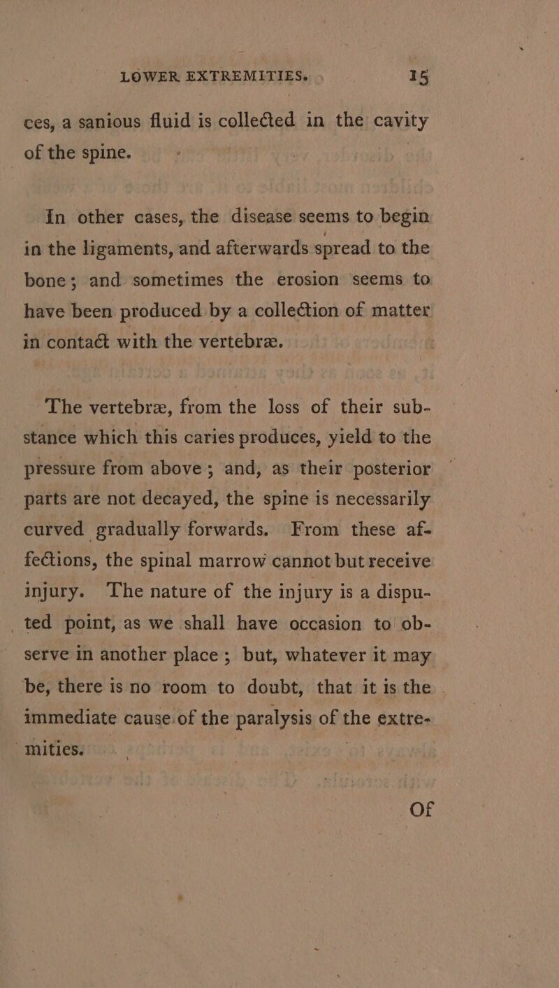 ces, a sanious fluid is collected in the cavity of the spine. In other cases, the disease seems to begin in the ligaments, and afterwards spread to the bone; and sometimes the erosion seems to have been produced by a collection of matter in contact with the vertebra. The vertebrz, from the loss of their sub- stance which this caries produces, yield to the pressure from above ; and, as their posterior — parts are not decayed, the spine is necessarily. curved gradually forwards. From these af- fections, the spinal marrow cannot but receive injury. The nature of the injury is a dispu- ted point, as we shall have occasion to ob- serve in another place; but, whatever it may be, there is no room to doubt, that it is the immediate cause.of the paralysis of the extre- mities. — | . Of