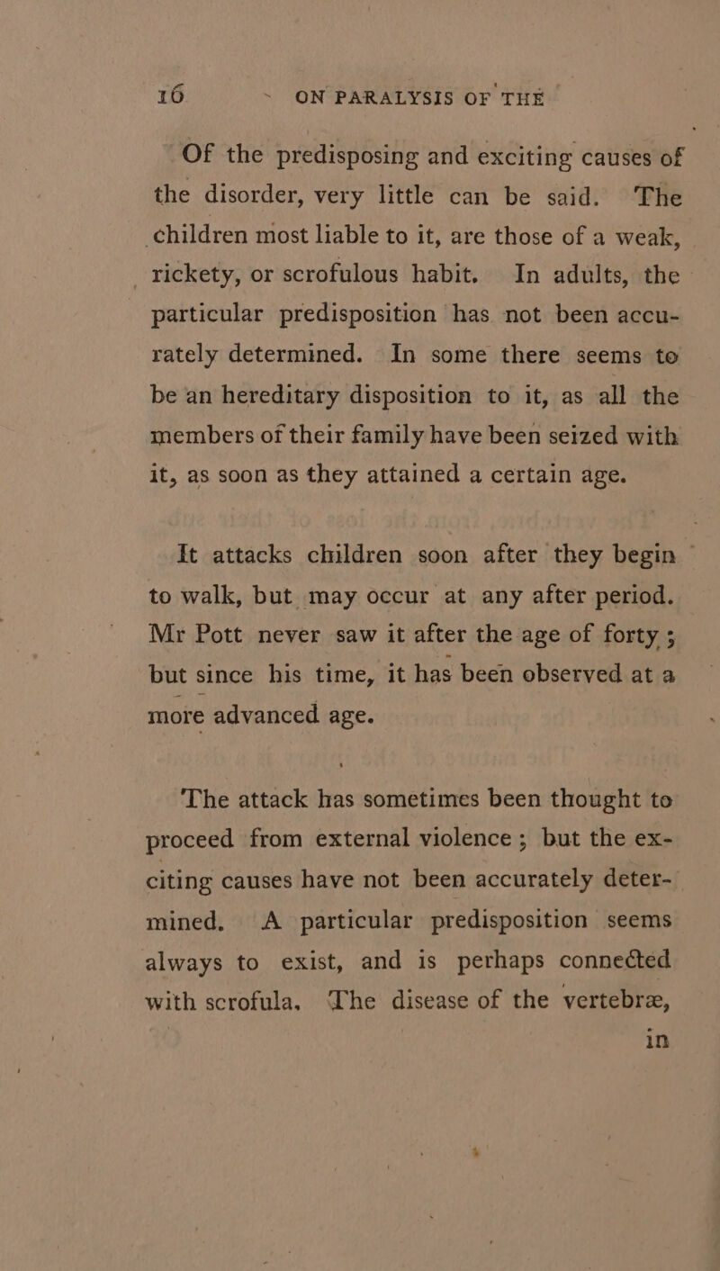 Of the predisposing and exciting causes of the disorder, very little can be said. The children most liable to it, are those of a weak, _ rickety, or scrofulous habit. In adults, the particular predisposition has not been accu- rately determined. In some there seems to be an hereditary disposition to it, as all the members of their family have been seized with it, as soon as they attained a certain age. It attacks children soon after they begin ~ to walk, but may occur at any after period. Mr Pott never saw it after the age of forty ; but since his time, it has been observed at a more advanced age. The attack has sometimes been thought to proceed from external violence; but the ex- citing causes have not been accurately deter- mined. A particular predisposition seems always to exist, and is perhaps connected with scrofula. The disease of the vertebre, | in