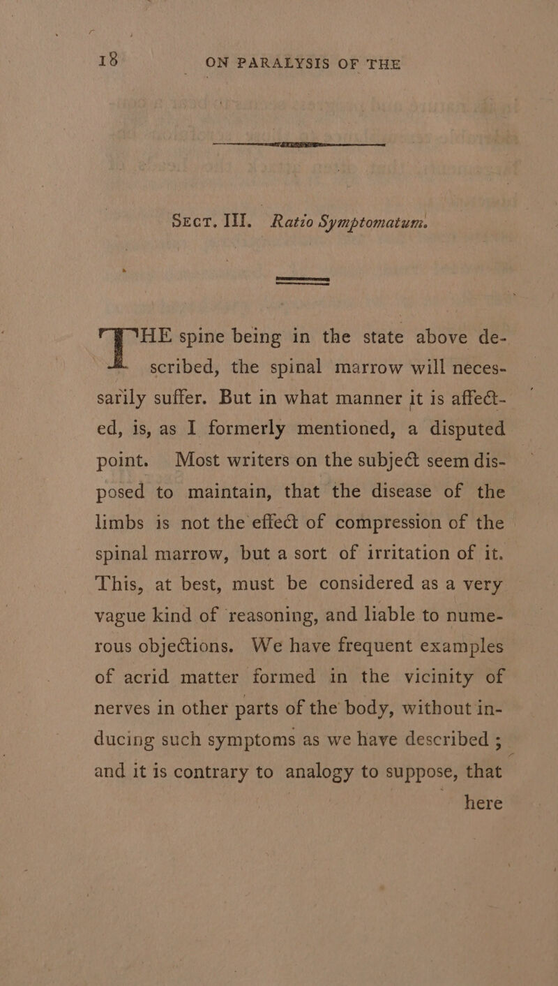Sect. III. Ratzo Symptomatumni. HE spine being in the state above de- scribed, the spinal marrow will neces- sarily suffer. But in what manner it is affect- ed, is, as I formerly mentioned, a disputed point. Most writers on the subject seem dis- posed to maintain, that the disease of the limbs is not the effect of compression of the spinal marrow, but a sort of irritation of it. This, at best, must be considered as a very vague kind of ‘reasoning, and liable to nume- rous objections. We have frequent examples of acrid matter formed in the vicinity of nerves in other parts of the body, without in- ducing such symptoms as we have described ; : and it 1s contrary to analogy to suppose, that | : here
