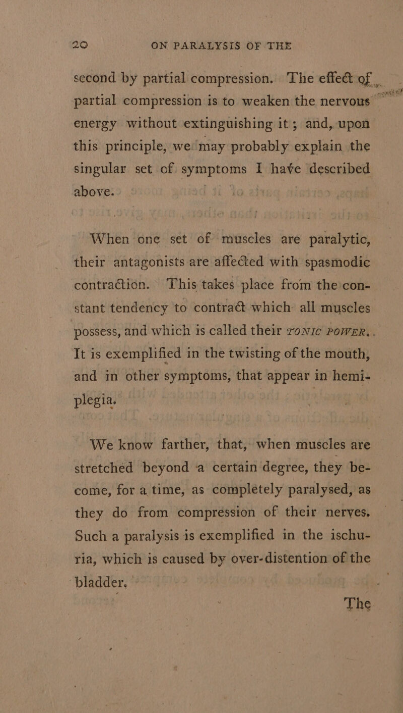 second by partial compression. The effe&amp; of energy without extinguishing it; and, upon this principle, we ‘may probably explain the singular set of. enone I have described above. When one set of muscles are paralytic, their antagonists are affected with spasmodic contraction. This takes place from the con- stant tendency to contraét which: all muscles It is exemplified in the twisting of the mouth, and in other symptoms, that appear in hemi- plegia. We know farther, that, when muscles are stretched beyond a certain degree, they be- come, for a time, as completely paralysed, as they do from compression of their neryes. Such a paralysis is exemplified in the ischu- ria, which is caused by over-distention of the “bladder. The