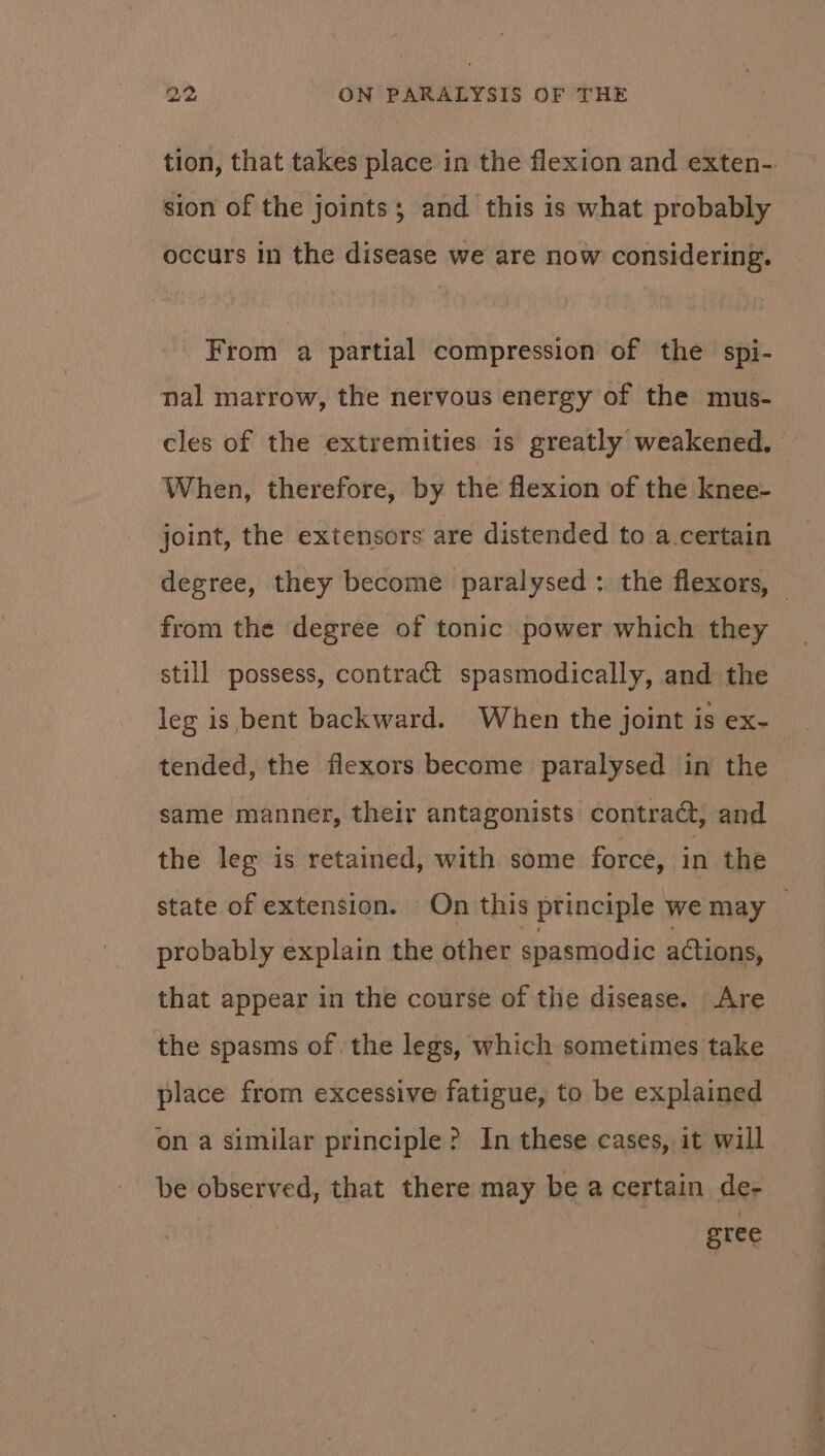 tion, that takes place in the flexion and exten-. sion of the joints; and this is what probably occurs in the disease we are now considering. From a partial compression of the spi- nal marrow, the nervous energy of the mus- cles of the extremities is greatly weakened. When, therefore, by the flexion of the knee- joint, the extensors are distended to a.certain degree, they become paralysed : the flexors, — from the degree of tonic power which they still possess, contract spasmodically, and the leg is bent backward. When the joint is ex- tended, the flexors become paralysed in the same manner, their antagonists contract, and the leg is retained, with some force, in the state of extension. On this principle we may probably explain the other spasmodic actions, that appear in the course of the disease. Are the spasms of the legs, which sometimes take place from excessive fatigue, to be explained on a similar principle? In these cases, it will be observed, that there may be a certain de- | gree
