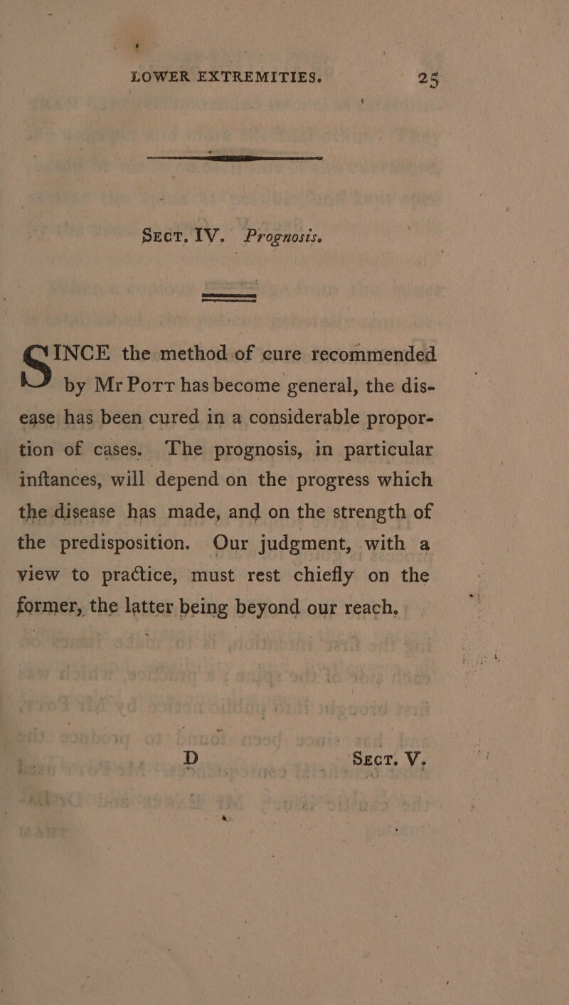 { ' LOWER EXTREMITIES. 25 Sect. IV. Prognosis. I INCE the method of cure recommended by Mr Porr has become general, the dis- ease has been cured in a considerable propor- tion of cases. The prognosis, in particular inftances, will depend on the progress which the disease has made, and on the strength of the predisposition. Our judgment, with a view to practice, must rest chiefly on the former, the latter being beyond our reach,