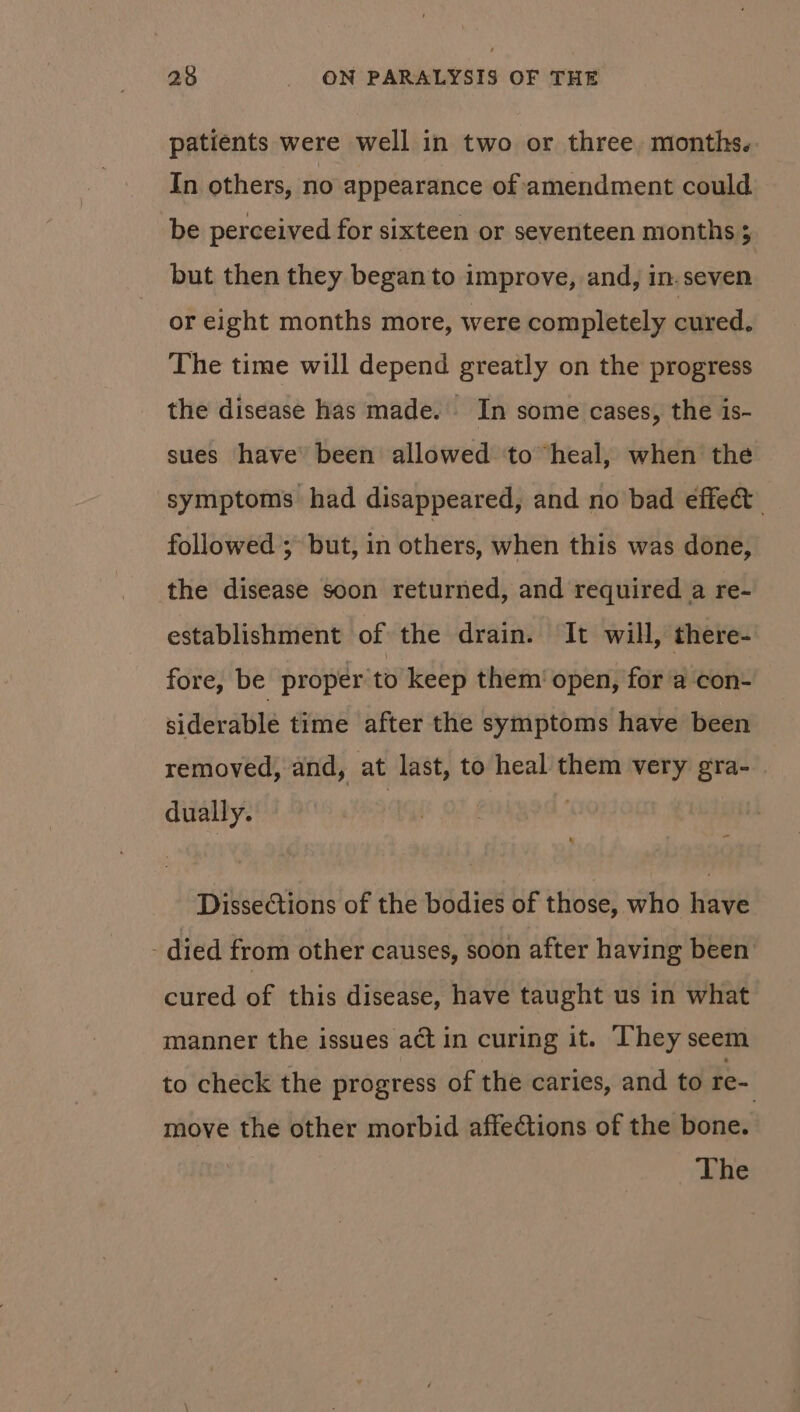 patients were well in two or three months. In others, no appearance of amendment could be perceived for sixteen or seventeen months ; but then they began to improve, and, in.seven or eight months more, were completely cured. The time will depend greatly on the progress the disease has made. In some cases, the is- sues have’ been allowed ‘to heal, when the symptoms had disappeared, and no bad effect followed ; but, in others, when this was done, the disease soon returned, and required a re- establishment of the drain. It will, there- fore, be proper to keep them’ open, for a con- siderable time after the symptoms have been removed, and, at last, to heal them very gra-_. dually. | | Dissections of the bodies of those, who have died from other causes, soon after having been cured of this disease, have taught us in what manner the issues act in curing it. They seem to check the progress of the caries, and to re- move the other morbid affections of the bone. vEhe