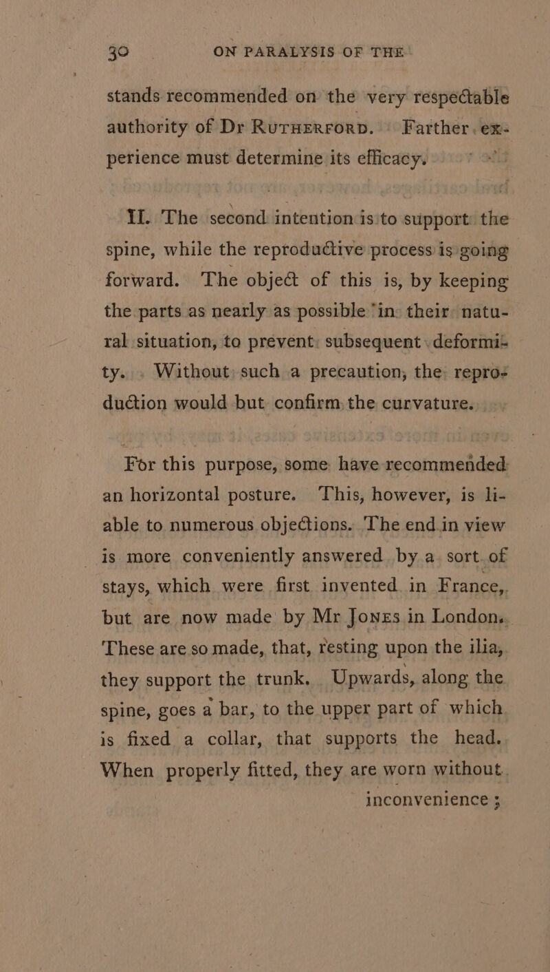 stands recommended on the very respectable authority of Dr RurHerrorp. Farther. ex- perience must determine its efficacy. TThe second: intention is:to support: the spine, while the reproductive process is going forward. The object of this is, by keeping the parts as nearly as possible ‘in: their: natu- ral situation, to prevent: subsequent . deformi- ty... Without) such a precaution; the: repro- duction would but confirm: the curvature. For this purpose, some have recommended: an horizontal posture. This, however, is li- able to numerous objections. ‘The end.in view is more conveniently answered. by a. sort. of stays, which were first invented. in F rance,. but are now made by Mr Jones in London... These are so made, that, resting upon the ilia, they support the trunk, Upwards, along the spine, goes a bar, to the upper part of which. is fixed a collar, that supports the head. When properly fitted, they are worn without. inconvenience ;