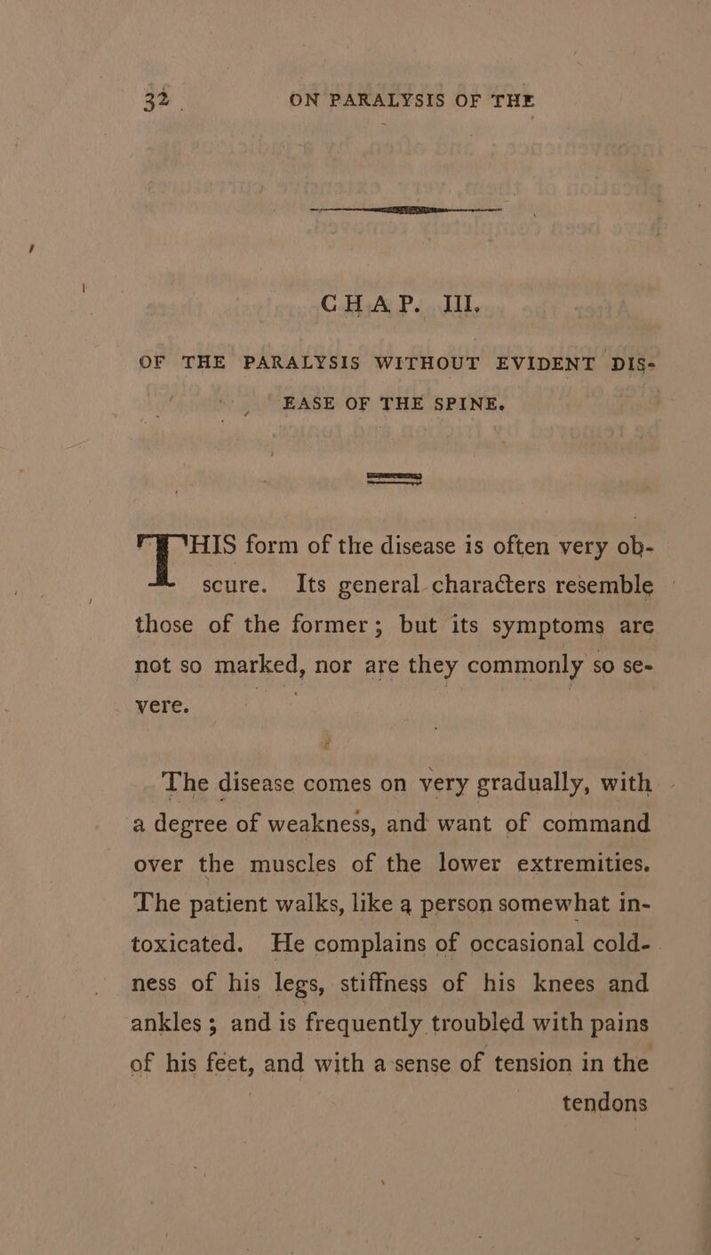 CHAP. IIL OF THE PARALYSIS WITHOUT EVIDENT DIS- EASE OF THE SPINE. SER ‘FB HIS form of the disease is often very ob- scure. Its general characters resemble those of the former; but its symptoms are not so marked, nor are they commonly so se- vere. tie : , The disease comes on very gradually, with a degree of weakness, and want of command over the muscles of the lower extremities. The patient walks, like q person somewhat in- toxicated. He complains of occasional cold-. ness of his legs, stiffness of his knees and ankles ; and 1s frequently troubled with pains of his feet, and with a-sense of tension in the tendons