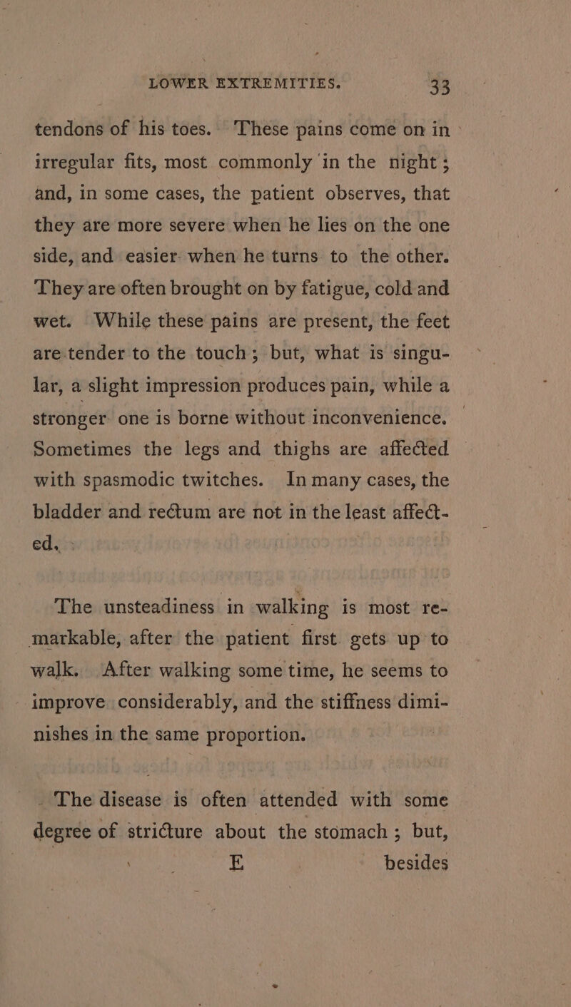 tendons of his toes.. These pains come on in» irregular fits, most commonly in the night ; and, in some cases, the patient observes, that they are more severe when he lies on the one side, and easier- when he turns to the other. They are often brought on by fatigue, cold and wet. While these pains are present, the feet are. tender to the touch; but, what is singu- lar, a slight impression produces pain, while a stronger one is borne without inconvenience. Sometimes the legs and thighs are affected with spasmodic twitches. In many cases, the bladder and reétum are not in the least affect- edi The unsteadiness in walking is most re- markable, after the patient first gets up to walk. After walking some time, he seems to improve considerably, and the stiffness dimi- nishes in the same proportion. _ The disease is often attended with some degree of stricture about the stomach ; but, E : besides