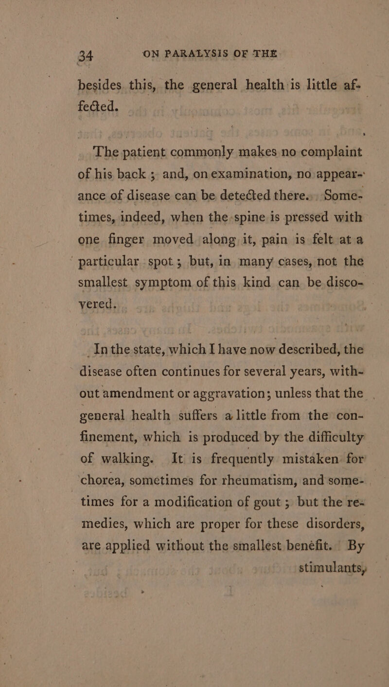 besides. this, the general health:is little af- fected. The patient commonly makes no complaint of his back ; and, on examination, no appear-: ance of disease can be detected there. Some- times, indeed, when the spine is pressed with one finger moved along it, pain is felt ata ‘ particular spot; but, in many cases, not the smallest. symptom of this kind can be disco- — vered. Inthe state, which I have now described, the disease often continues for several years, with- out amendment or aggravation; unless that the | general health suffers alittle from the con- finement, which is produced by the difficulty of walking. It is frequently mistaken for chorea, sometimes for rheumatism, and some- times for a modification of gout ; but the re- medies, which are proper for these disorders, are applied without the smallest benefit. By stimulants,