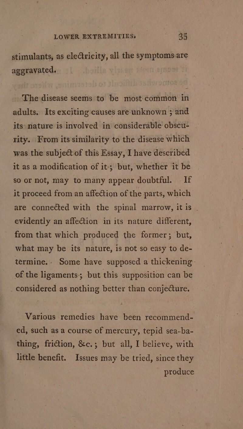 stimulants, as eledtricity, all the symptoms are aggravated, | The disease seems to be most:common in adults. Its exciting causes are unknown ; and | its nature is involved in considerable’ obscu- rity. From its similarity to the disease which was the subject of this Essay, I have described it as a modification of it; but, whether it be so or not, may to many appear doubtful. If it proceed from an affection of the parts, which are connected with the spinal marrow, it is . evidently an affection in its nature different, from that which produced the former; but, what may be its nature, is not so easy to de- termine. Some have supposed a thickening | of the ligaments-; but this supposition can be considered as nothing better than conjecture. Various remedies have been recommend- ed, such as a course of mercury, tepid sea-ba- thing, friction, &amp;c.; but all, I believe, with little benefit. Issues may be tried, since they produce